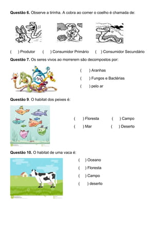 Questão 6. Observe a tirinha. A cobra ao comer o coelho é chamada de:
( ) Produtor ( ) Consumidor Primário ( ) Consumidor Secundário
Questão 7. Os seres vivos ao morrerem são decompostos por:
Questão 9. O habitat dos peixes é:
Questão 10. O habitat de uma vaca é:
( ) Aranhas
( ) Fungos e Bactérias
( ) pelo ar
( ) Floresta ( ) Campo
( ) Mar ( ) Deserto
( ) Oceano
( ) Floresta
( ) Campo
( ) deserto
 