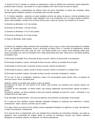 II. Exercício Físico é indicado no combate ao sedentarismo e pode ser definida como movimento corporal organizado,
produzido pelos músculos , que resulte em um gasto energético bem maior do que os níveis de repouso.
III. Na vida moderna a predominância de esforços físicos de pouca intensidade na maioria das ocupações diárias
demanda gastos energéticos inferiores ao necessário para uma vida saudável.
IV. O individuo sedentário, apresenta um gasto energético próximo aos valores de repouso, incluindo atividades como
assistir televisão, utilizar o computador, jogar videogame, ficar à toa conversando com os amigos, falando ao telefone,
dentre outras atividades similares como caminha de forma leve 2 vezes por semana com duração de 15 minutos;
A) Somente as afirmativas II e IV são corretas.
B) Somente as afirmativas I e III são corretas.
C) Somente as afirmativas II, III e IV são corretas.
D) Somente as afirmativas lll e IV são corretas.
E) Todas as afirmativas estão corretas.
4º) Muitas das atividades diárias realizadas pela humanidade como a caça e a pesca estão relacionadas às at ividades
físicas. Na sociedade contemporânea, ocorre a diminuição do esforço físico e o aumento do sedentarismo, fazendo
com que a atividade física tenha, cada vez mais, uma relação estreita com a saúde. Essas atividades podem estar
sendo estimuladas nas aulas de Educação Física, dando oportunidade para todos. Sendo assim, são efeitos benéficos
da atividade física:
A) Diminuição da atividade física, diminuição da força muscular, melhora do autoconceito e da autoestima.
B) Diminuição da gordura corporal, diminuição da força muscular, melhora da condição física em geral.
C) Diminuição no estilo de vida, incremento da força muscular, melhora da performace.
D) Diminuição da gordura corporal, aumento da força muscular, melhora da autoestima e condição física.
E) Diminuição da gordura corporal, diminuição da força muscular, diminuição da frequência cardíaca.
5º) Yuri tem 19 anos e é sedentário, hipertenso e obeso. Por recomendação médica decidiu iniciar um programa de
exercícios físicos. Assim, ele deverá fazer:
A)Zumba e depois musculação para acelerar a perca de gordura
B) Exercícios de força, em uma piscina de 25 metros, para aumentar sua resistência sem provocar impacto nas
articulações.
C) aeróbio de alta intensidade, na esteira rolante, para provocar adaptações neuromusculares capazes de prevenir o
câncer.
D) exercício aeróbico, de forma moderada a baixa para provocar adaptação ao exercício e assim melhorando a sua
condição física em longo prazo.
E) de velocidade de deslocamento, numa pista de atletismo, para aumentar sua velocidade de locomoção.
6º) O exercício físico aeróbicos provoca diferentes alterações fisiológicas no organismo que influenciam o sistema
cardiovascular. Sobre o assunto, assinale o que for correto.
A) O efeito crônico do exercício físico aeróbico provoca adaptações fisiológicas no organismo, as quais não favorecem
o melhor funcionamento cardiovascular.
B) O exercício físico é caracterizado como uma atividade física sistemática de movimentos orientados, que impõe ao
organismo maior necessidade de oxigênio devido ao aumento da solicitação muscular que provoca respostas
fisiológicas nos sistemas corporais, em particular, no sistema cardiovascular.
 