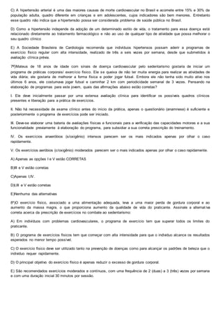C) A hipertensão arterial é uma das maiores causas de morte cardiovascular no Brasil e acomete entre 15% e 30% da
população adulta, quadro diferente em crianças e em adolescentes, cujos indicadores são bem menores. Entretanto
esse quadro não indica que a hipertensão possa ser considerada problema de saúde pública no Brasil.
D) Como a hipertensão independe da adoção de um determinado estilo de vida, o tratamento para essa doença está
relacionado diretamente ao tratamento farmacológico e não ao uso de qualquer tipo de atividade que possa melhorar o
seu quadro clínico
E) A Sociedade Brasileira de Cardiologia recomenda que indivíduos hipertensos possam aderir a programas de
exercício físico regular com alta intensidade, realizado de três a seis vezes por semana, desde que submetidos à
avaliação clínica prévia.
7º)Mateus de 18 anos de idade com sinais de doença cardiovascular pelo sedentarismo gostaria de iniciar um
programa de práticas corporais/ exercício físico. Ele se queixa de não ter muita energia para realizar as atividades de
vida diária; ele gostaria de melhorar a forma física e poder jogar futsal. Embora ele não tenha sido muito ativo nos
últimos 6 anos, ele costumava jogar futsal e caminhar 2 km com periodicidade semanal de 3 vezes. Pensando na
elaboração de programas para este jovem, quais das afirmações abaixo estão corretas?
I. Ele deve inicialmente passar por uma extensa avaliação clínica para identificar os possíveis quadros clínicos
presentes e liberação para a prática de exercícios.
II. Não há necessidade de exame clínico antes do início da prática, apenas o questionário (anamnese) é suficiente e
posteriormente o programa de exercícios pode ser iniciado.
III. Deve-se elaborar uma bateria de avaliações físicas e funcionais para a verificação das capacidades motoras e a sua
funcionalidade previamente à elaboração do programa, para subsidiar a sua correta prescrição do treinamento.
IV. Os exercícios anaeróbios (s/oxigênio) intensos parecem ser os mais indicados apenas por olhar o caso
rapidamente.
V. Os exercícios aeróbios (c/oxigênio) moderados parecem ser o mais indicados apenas por olhar o caso rapidamente.
A) Apenas as opções I e V estão CORRETAS
B)III e V estão corretas
C)Apenas I,IV.
D)I,III e V estão corretas
E)Nenhuma das alternativas
8º)O exercício físico, associado a uma alimentação adequada, leva a uma maior perda de gordura corporal e ao
aumento da massa magra, o que proporciona aumento da qualidade de vida do praticante. Assinale a alternat iva
correta acerca da prescrição de exercícios no combate ao sedentarismo:
A) Em indivíduos com problemas cardiovasculares, o programa de exercício tem que superar todos os limites do
praticante.
B) O programa de exercícios físicos tem que começar com alta intensidade para que o individuo alcance os resultados
esperados no menor tempo possível.
C) O exercício físico deve ser utilizado tanto na prevenção de doenças como para alcançar os padrões de beleza que o
individuo requer rapidamente.
D) O principal objetivo do exercício físico é apenas reduzir o excesso de gordura corporal.
E) São recomendados exercícios moderados e contínuos, com uma frequência de 2 (duas) a 3 (três) vezes por semana
e com uma duração inicial 30 minutos por sessão.
 