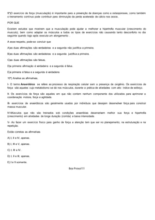 9º)O exercício de força (musculação) é importante para a prevenção de doenças como a osteoporoses, como também
o treinamento contínuo pode contribuir para diminuição da perda acelerada de cálcio nos ossos.
POR QUE
Existem estudos que mostram que a musculação pode ajudar a melhorar a hipertrofia muscular (crescimento do
musculo), bem como adaptar os músculos a todos os tipos de exercícios não causando tanto desconforto no dia
seguinte quando logo após executa um alongamento .
A esse respeito, pode-se concluir que
A)as duas afirmações são verdadeiras e a segunda não justifica a primeira.
B)as duas afirmações são verdadeiras e a segunda justifica a primeira.
C)as duas afirmações são falsas.
D)a primeira afirmação é verdadeira e a segunda é falsa.
E)a primeira é falsa e a segunda é verdadeira
10º) Analise as afirmativas.
I- O termo Anaeróbico se refere ao processo de respiração celular sem a presença de oxigênio. Os exercícios de
força são aqueles cujo metabolismo se dá nos músculos, durante a prática de atividades com alto índice de esforço.
II- Os exercícios de força são aqueles em que não contem nenhum componente dos utilizados para aprimorar a
coordenação motora, força e agilidade.
III- exercícios de anaeróbicos são geralmente usados por indivíduos que desejam desenvolver força para construir
massa muscular.
IV-Músculos que não são treinados sob condições anaeróbias desenvolvem melhor sua força e hipertrofia
(crescimento) em atividades de longa duração (corrida) e baixa intensidade.
V- Ao fazer um exercício físico para ganho de força a atenção tem que ser no planejamento, na estruturação e na
repetição.
Estão corretas as afirmativas
A) I, II e IV, apenas.
B) l, III e V, apenas.
C) I, III e IV.
D) I, II e III, apenas.
E) I e II somente.
Boa Prova!!!!
 