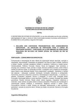 GOVERNO DO ESTADO DO RIO DE JANEIRO
SECRETARIA DE ESTADO DE EDUCAÇÃO
EDITAL
O SECRETÁRIO DE ESTADO DE EDUCAÇÃO, no uso das atribuições que lhe são conferidas
pela legislação em vigor, e, tendo em vista a autorização exarada no processo administrativo nº
E-03/9027/2012, torna pública a seguinte informação:
1. INCLUSÃO DOS CONTEÚDOS PROGRAMÁTICOS DOS CONHECIMENTOS
ESPECÍFICOS DA DISCIPLINA DE PORTUGUÊS PARA O CARGO DE
PROFESSOR DOCENTE I PORTUGUÊS (30 H) POR OMISSÃO NA PUBLICAÇÃO
REALIZADA EM 04/11/2013 NO DIÁRIO OFICIAL DO ESTADO DO RIO DE
JANEIRO .
PORTUGUÊS – CONHECIMENTOS ESPECÍFICOS
Compreensão e interpretação de texto. Modos de organização textual: descrição, narração e
dissertação. Argumentação. Qualidades do parágrafo e da frase em geral. Unidade, coerência
e ênfase. Coesão, concisão, paralelismo sintático e semântico. Coerência e coesão textual.
Intertextualidade. Polifonia. Concisão. Clareza. Níveis de linguagem. Valor semântico e
emprego dos conectivos. Frase, período e oração. Estrutura sintática da frase; ordem direta e
indireta da estrutura frasal. A construção do texto: o parágrafo como unidade de composição;
tópico frasal e suas diferentes feições. Como desenvolver o parágrafo. Semântica: o sentido
das palavras - adequação vocabular, denotação, conotação, polissemia e ambiguidade.
Homonímia, sinonímia, antonímia e paronímia. Generalização e especificação – o concreto e o
abstrato. Vocabulário: paráfrase, resumo e ampliação. A norma culta. Ortografia oficial.
Pontuação. Acentuação gráfica e sinais diacríticos. Prosódia e ortoepia. Emprego das classes
gramaticais. Flexões nominais. Flexão verbal: verbos regulares, irregulares, defectivos e
anômalos; vozes verbais, locuções verbais e tempos compostos. Processos de coordenação e
subordinação (valores sintáticos e semânticos). Regência nominal e verbal. Crase.
Concordância nominal e verbal. Sintaxe de colocação: deslocamento e valor semântico-
gramatical – posição do pronome átono. Sintaxe da oração e do período. Estrutura e formação
de palavras.
Sugestões Bibliográficas:
ABREU, Antônio Suárez: Curso de redação. 11 ed. São Paulo: Ática, 2001.
 