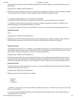 15/12/2020 Course Status – Faculeste
https://ava.faculeste.com.br/course-status/ 2/4
conquistado pelo homem por meio da disciplina rígida que lhe formaria o caráter e que seria transmitida aos jovens
pelos adultos.
Pontuação total: 10PONTUAÇÃO OBTIDA 0
Sabendo que a ética é histórica, o que se deve ao fato de estar solidificada em noções de valor, que mudam à medida
que se descobrem novas verdades. Assinale a alternativa que corresponde a sequência correta:
(_) A filosofia grega preocupa-se com a reflexão sobre ética desde
os primórdios. E a ética para esses povos apresenta três dimensões, sendo essas; justiça, teoria e sabedoria.
(_) No direito romano a palavra ética refere-se a normas de conduta ou princípios que regem a sociedade ou um
determinado grupo e em uma determinada época, ou seja, lei.
(_) A ação ética sempre deve buscar o bem individual e consiste na recusa de todas as ações que propiciem o mal.
Resposta Marcada :
V-V-F
Pontuação total: 10PONTUAÇÃO OBTIDA 10
Sabendo que, no século XVIII, Rousseau faz uma crítica ao pensamento de Aristóteles, segundo o qual o homem se
diferenciaria dos animais por ser racional. Para Rousseau o que diferencia o ser humano dos animais?
Resposta Marcada :
A capacidade de decisão por si só: a liberdade e a capacidade de aperfeiçoar-se ao longo da História. Por ser livre e por
não ter nada a dirigir suas ações é que o ser humano é moral. É seu espírito crítico que vai dotar o homem de valores
morais, pois o ser humano sempre busca o bem e nasce intrinsecamente bom.
Pontuação total: 10PONTUAÇÃO OBTIDA 10
Ética dos fins ou ética dos bens é representada pela defesa de valores fundamentais denominados de bem comuns e
suas manifestações mais importantes são: hedonismo, utilitarismo, eudemonismo e ética dos valores para os quais o
fim último é respectivamente o prazer, o útil, a felicidade e os valores. Sobre essa ética marque a alternativa correta.
Resposta Marcada :
Se baseia na ético dos estados absolutistas, em que o rei vivia sob um código ético tão rígido que apesar de soberano
esse fazia de tudo para o bem coletivo.
Pontuação total: 10PONTUAÇÃO OBTIDA 0
Marque a primeira coluna de acordo com a segunda:
1. Sócrates
2. Platão
3. Aristóteles
(_) Não houve, ao menos que se saiba, uma reflexão metódica sobre a ética e o “homem moral”, por isso é que se diz
que ele é o “pai da ética”.
(_) A sua ética está relacionada intimamente com sua filosofia política, porque, para ele, a polis (cidade-estado) é o
terreno próprio para a vida moral.
 