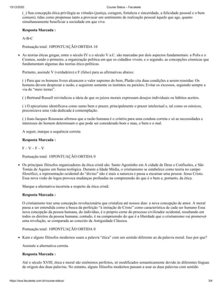 15/12/2020 Course Status – Faculeste
https://ava.faculeste.com.br/course-status/ 3/4
(_) Sua concepção ética privilegia as virtudes (justiça, coragem, fortaleza e sinceridade, a felicidade pessoal e o bem
comum), tidas como propensas tanto a provocar um sentimento de realização pessoal àquele que age, quanto
simultaneamente beneficiar a sociedade em que vive.
Resposta Marcada :
A-B-C
Pontuação total: 10PONTUAÇÃO OBTIDA 10
As teorias éticas gregas, entre o século IV e o século V a.C. são marcadas por dois aspectos fundamentais: a Polis e o
Cosmos, sendo o primeiro, a organização politica em que os cidadãos vivem, e o segundo, as concepções cósmicas que
fundamentam algumas das teorias ético-políticas.
Portanto, assinale V (verdadeiro) e F (falso) para as afirmativas abaixo:
( ) Para que os homens livres alcancem o valor supremo do bem, Platão cita duas condições a serem reunidas: Os
homens devem desprezar a razão, e seguirem somente os instintos ou paixões; Evitar os excessos, seguindo sempre a
via do “meio termo”.
( ) Bertrand Russell reivindicou a ideia de que os juízos morais expressam desejos individuais ou hábitos aceitos.
( ) O epicurismo identificava como sumo bem o prazer, principalmente o prazer intelectual e, tal como os estoicos,
preconizava uma vida dedicada à contemplação.
( ) Jean-Jacques Rousseau afirmou que a razão humana é o critério para uma conduta correta e só as necessidades e
interesses do homem determinam o que pode ser considerado bom e mau, o bem e o mal.
A seguir, marque a sequência correta:
Resposta Marcada :
F – V – F – V
Pontuação total: 10PONTUAÇÃO OBTIDA 0
Os principais filósofos organizadores da ética cristã são: Santo Agostinho em A cidade de Deus e Confissões, e São
Tomás de Aquino em Suma teológica. Durante a Idade Média, o cristianismo se estabelece como teoria no campo
filosófico; a representação ocidental do “divino” não é mais a natureza e passa a encarnar uma pessoa: Jesus Cristo.
Essa nova visão do logos provoca mudanças profundas na compreensão do que é o bem e, portanto, da ética.
Marque a alternativa incorreta a respeito da ética cristã:
Resposta Marcada :
O cristianismo traz uma concepção revolucionária que cristaliza até nossos dias: a nova concepção de amor. A moral
passa a ser entendida como a busca da perfeição “à imitação de Cristo” como característica de cada ser humano Essa
nova concepção da pessoa humana, do indivíduo, é o próprio cerne do processo civilizador ocidental, resultando em
todos os direitos da pessoa humana; contudo, é na compreensão do que é a liberdade que o cristianismo vai promover
uma revolução, se comparada ao conceito da Antiguidade Clássica.
Pontuação total: 10PONTUAÇÃO OBTIDA 0
Kant e alguns filósofos modernos usam a palavra “ética” com um sentido diferente ao da palavra moral. Isso por que?
Assinale a alternativa correta.
Resposta Marcada :
Até o século XVIII, ética e moral são sinônimos perfeitos, só modificados semanticamente devido às diferentes línguas
de origem das duas palavras. No entanto, alguns filósofos modernos passam a usar as duas palavras com sentido
 