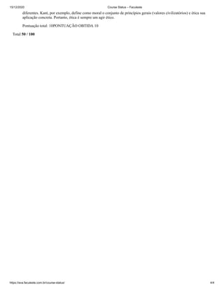 15/12/2020 Course Status – Faculeste
https://ava.faculeste.com.br/course-status/ 4/4
diferentes. Kant, por exemplo, define como moral o conjunto de princípios gerais (valores civilizatórios) e ética sua
aplicação concreta. Portanto, ética é sempre um agir ético.
Pontuação total: 10PONTUAÇÃO OBTIDA 10
Total 50 / 100
 