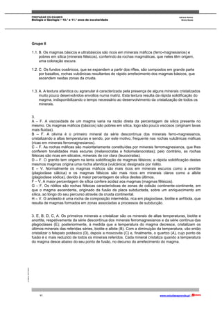 PREPARAR OS EXAMES Adriana Ramos
Biologia e Geologia • 10.º e 11.º anos de escolaridade Bruno Sousa
11 www.estudaeaprende.pt |
©AREALEDITORES
Grupo II
1.1. B. Os magmas básicos e ultrabásicos são ricos em minerais máficos (ferro-magnesianos) e
pobres em sílica (minerais félsicos), conferindo às rochas magmáticas, que neles têm origem,
uma coloração escura.
1.2. C. Os fundos oceânicos, que se expandem a partir dos riftes, são compostos em grande parte
por basaltos, rochas vulcânicas resultantes do rápido arrefecimento dos magmas básicos, que
ascendem nestas zonas da crusta.
1.3. A. A textura afanítica ou agranular é caracterizada pela presença de alguns minerais cristalizados
muito pouco desenvolvidos envoltos numa matriz. Esta textura resulta da rápida solidificação do
magma, indisponibilizando o tempo necessário ao desenvolvimento da cristalização de todos os
minerais.
3.
A – F. A viscosidade de um magma varia na razão direta da percentagem de sílica presente no
mesmo. Os magmas máficos (básicos) são pobres em sílica, logo são pouco viscosos (originam lavas
mais fluidas).
B – F. A olivina é o primeiro mineral da série descontínua dos minerais ferro-magnesianos,
cristalizando a altas temperaturas e sendo, por este motivo, frequente nas rochas vulcânicas máficas
(ricas em minerais ferromagnesianos).
C – F. As rochas máficas são maioritariamente constituídas por minerais ferromagnesianos, que lhes
conferem tonalidades mais escuras (melanocratas e holomelanocratas); pelo contrário, as rochas
félsicas são ricas em silicatos, minerais de cor clara (leucocratas).
D – F. O granito tem origem na lenta solidificação de magmas félsicos; a rápida solidificação destes
mesmos magmas origina uma rocha afanítica (vulcânica) designada por riólito.
E – V. Normalmente os magmas máficos são mais ricos em minerais escuros como a anortite
(plagioclase cálcica) e os magmas félsicos são mais ricos em minerais claros como a albite
(plagioclase sódica), devido à maior percentagem de sílica destes últimos.
F – V. A maior percentagem de sílica confere acidez aos magmas (magmas félsicos).
G – F. Os riólitos são rochas félsicas características de zonas de colisão continente-continente, em
que o magma ascendente, originado da fusão da placa subductada, sobre um enriquecimento em
sílica, ao longo do seu percurso através da crusta continental.
H – V. O andesito é uma rocha de composição intermédia, rica em plagioclase, biotite e anfíbola, que
resulta de magmas formados em zonas associadas a processos de subducção.
3. E, B, D, C, A. Os primeiros minerais a cristalizar são os minerais de altas temperaturas, biotite e
anortite, respetivamente da série descontínua dos minerais ferromagnesianos e da série contínua das
plagioclases (E); posteriormente, à medida que a temperatura do magma decresce, cristalizam os
últimos minerais das referidas séries, biotite e albite (B). Com a diminuição da temperatura, vão então
cristalizar o felspato potássico (D), depois a moscovite (C) e, finalmente, o quartzo (A), cujo ponto de
fusão é o mais reduzido de todos os minerais referidos. Cada mineral cristaliza quando a temperatura
do magma desce abaixo do seu ponto de fusão, no decurso do arrefecimento do magma.
 