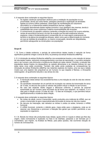 PREPARAR OS EXAMES Adriana Ramos
Biologia e Geologia • 10.º e 11.º anos de escolaridade Bruno Sousa
12 www.estudaeaprende.pt |
©AREALEDITORES
4. A resposta deve contemplar os seguintes tópicos:
 As regiões vulcânicas apresentam atrativos para a instalação de populações na sua
proximidade, devido aos solos férteis, paisagens pitorescas e exploração de atividades
ligadas ao turismo (trilhos pedestres, observação de manifestações de vulcanismo
secundário) ou a tratamentos estético-terapêuticos (termas, argilas).
 A ocupação desordenada destas regiões aumenta o risco geológico das mesmas, devido à
instabilidade das zonas vulcânicas e relativa imprevisibilidade das erupções.
 O conhecimento do aparelho vulcânico (vertentes e direções de avanço de nuvens ardentes,
canais de escorrência de lava) e do tipo de erupção que lhe está subjacente (efusiva,
explosiva, mista) é fundamental para a consecução de um mais seguro ordenamento do
território e de planos de emergência eficazes, assim como para a determinação do momento
em que as medidas de emergência, ou mesmo a evacuação, deverão ser despoletadas,
permitindo salvaguardar as construções e as populações.
Grupo III
1. B. Como a tabela evidencia, o período de sobrevivência destes insetos é reduzido de forma
significativa (podendo chegar a cerca de 50%) na presença da estirpe Wolbachia wMelPop.
2. D. A introdução da estirpe Wolbachia wMelPop nos ecossistemas levaria a uma redução do tempo
de vida destes insetos, reduzindo consequentemente a sua taxa de reprodução, o que seria vantajoso
para o ser humano, pois diminuiria a incidência da infeção por estes vetores. Contudo, a redução das
populações destes insetos iria desequilibrar as cadeias alimentares e as relações bióticas em que
estes seres vivos estão envolvidos. Também não estão ainda avaliadas as consequências da
introdução da estirpe Wolbachia wMelPop nas restantes espécies de insetos, uma vez que a tabela
mostra que uma espécie não prejudicial ao ser humano no que respeita à filariose, a Drosophila
melanogaster, vê igualmente reduzido o seu tempo de vida.
3. A resposta deve contemplar os seguintes tópicos:
 A introdução desta estirpe nos ecossistemas leva a uma redução do ciclo de vida dos vetores
da filariose.
 Os nemátodes necessitam de um período de incubação nos vetores de transmissão de cerca
de 12 dias, no decurso dos quais os vetores não podem induzir a infeção no ser humano.
 No caso das espécies Aedes aegypti e Mansonia uniformis, o período de possível
transmissão ao ser humano seria encurtado de tal forma que restariam, no máximo, 3 a 4
dias para a infeção ocorrer (15 dias de vida – 12 dias de incubação), o que permitiria reduzir
significativamente a incidência desta infeção.
4. A resposta deve contemplar os seguintes tópicos:
 No núcleo da célula, ocorre a transcrição, sendo produzida uma molécula de mRNA, que vai
conter a transcrição do gene responsável pela diminuição do tempo de vida dos insetos.
 No decurso da maturação, são retirados os intrões e unidos os exões, tornando o mRNA
funcional.
 O mRNA funcional, contendo o referido gene, migra então para o citoplasma, onde se irá
associar aos ribossomas e promover a tradução dos genes que contém permitindo a sua
expressão no organismo.
5.1. B. Através da mitose são produzidas duas células, iguais entre si e iguais à célula que lhes deu
origem. Cada cromossoma é duplicado na Fase S da Interfase, passando a ser formado por 2
cromatídeos, que migram, na Anafase da Mitose, para pólos opostos, não ocorrendo redução do
número de cromossomas.
 