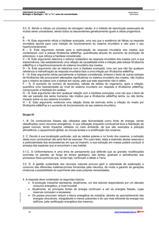 PREPARAR OS EXAMES Adriana Ramos
Biologia e Geologia • 10.º e 11.º anos de escolaridade Bruno Sousa
13 www.estudaeaprende.pt |
©AREALEDITORES
5.2. D. Sendo a mitose um processo de clonagem celular, é o método de reprodução assexuada de
muitos seres unicelulares, sendo todos os descendentes geneticamente iguais à célula progenitora.
6.
A – N. Este argumento refuta a hipótese avançada, uma vez que a existência de falhas na resposta
imunitária aponta para uma inibição do funcionamento do sistema imunitário e não para o seu
hiperfuncionamento.
B – S. Este argumento remete para a estimulação da resposta imunitária dos insetos que
contactaram com a estirpe Wolbachia wMelPop, quantificada através do aumento da produção de
anticorpos, o que reforça a hipótese considerada.
C – N. Este argumento relaciona o esforço metabólico da resposta imunitária dos insetos com a sua
sobrevivência, não estabelecendo uma relação de causalidade entre a infeção pela estirpe Wolbachia
wMelPop e o hiperfuncionamento do sistema imunitário dos insetos.
D – N. Este argumento não se relaciona com a hipótese avançada, uma vez que não faz qualquer
referência à intensificação da resposta imunitária face a uma infeção por Wolbachia wMelPop.
E – N. Este argumento refuta parcialmente a hipótese considerada, embora o facto de outras estirpes
de Wolbachia não provocarem alterações significativas no sistema imunitário dos insetos, não implica
que o mesmo se passa com a estirpe em causa, pelo que este argumento não é válido.
F – S. O aumento do número de leucócitos, células de defesa do organismo, após a infeção,
quantifica uma hiperatividade ao nível do sistema imunitário em resposta à Wolbachia wMelPop,
comprovando a hipótese em análise.
G – N. Este argumento não tem qualquer relação com a hipótese avançada, uma vez que o facto de
não ser parasita dos seres humanos não implica que a Wolbachia wMelPop tenha, ou não tenha,
impacto sobre os seu sistema imunitário.
H – S. Este argumento evidencia uma relação direta de estímulo entre a infeção do inseto por
Wolbachia wMelPop e o aumento do funcionamento do seu sistema imunitário.
Grupo IV
1. B. Os combustíveis fósseis são utilizados pela Humanidade como fonte de energia, sendo
classificados como recursos energéticos. A sua utilização enquanto combustível leva à libertação de
gases nocivos, tendo impactos nefastos no meio ambiente, de que são exemplos a poluição
atmosférica, o aquecimento global, as chuvas ácidas e a acidificação dos oceanos.
2. C. Devido à sua localização particular, sob as calotes polares e no fundo dos oceanos, a extração
deste novo combustível não será fácil de executar. Por outro lado, dada a extensão destas reservas e
a particularidade dos ecossistemas em que se inserem, a sua extração em massa poderá conduzir à
ameaça das espécies que aí encontram o seu habitat.
3.1.C. O Uniformitarismo é uma linha de pensamento que defende que as grandes modificações
ocorridas no planeta, ao longo do tempo geológico, são lentas, graduais e semelhantes aos
processos físico-químicos que, ainda hoje, continuam a afetar a Terra.
3.2. D. A gestão sustentada dos recursos naturais procura gerir a velocidade de exploração e
consumo das diferentes matérias-primas fornecidas pela natureza, de modo a garantir às gerações
vindouras a possibilidade do suprimento das suas próprias necessidades.
4. A resposta deve contemplar os seguintes tópicos:
 A produção industrial representa, atualmente, um dos setores responsáveis por um elevado
consumo energético, a nível mundial.
 Atualmente, as principais fontes de energia continuam a ser as energias fósseis, cujas
reservas começam a escassear.
 Os países procuram reduzir a fatura energética da indústria, através do aproveitamento das
energias renováveis, inesgotáveis e menos poluentes e do uso mais eficiente da energia nos
edifícios, pela certificação energética dos mesmos.
 