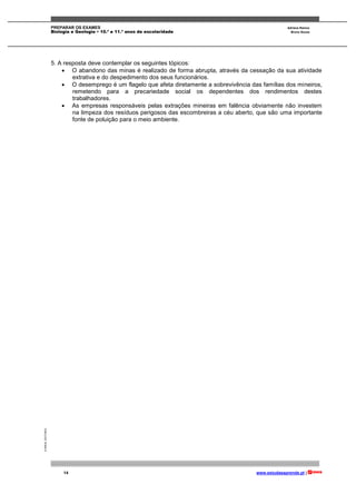 PREPARAR OS EXAMES Adriana Ramos
Biologia e Geologia • 10.º e 11.º anos de escolaridade Bruno Sousa
14 www.estudaeaprende.pt |
©AREALEDITORES
5. A resposta deve contemplar os seguintes tópicos:
 O abandono das minas é realizado de forma abrupta, através da cessação da sua atividade
extrativa e do despedimento dos seus funcionários.
 O desemprego é um flagelo que afeta diretamente a sobrevivência das famílias dos mineiros,
remetendo para a precariedade social os dependentes dos rendimentos destes
trabalhadores.
 As empresas responsáveis pelas extrações mineiras em falência obviamente não investem
na limpeza dos resíduos perigosos das escombreiras a céu aberto, que são uma importante
fonte de poluição para o meio ambiente.
 