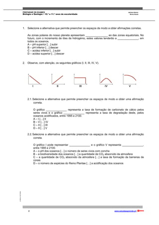 PREPARAR OS EXAMES Adriana Ramos
Biologia e Geologia • 10.º e 11.º anos de escolaridade Bruno Sousa
2 www.estudaeaprende.pt |
©AREALEDITORES
1. Selecione a alternativa que permite preencher os espaços de modo a obter afirmações corretas.
As zonas polares do nosso planeta apresentam _______________ ao das zonas equatoriais. No
futuro, com o incremento de iões de hidrogénio, estes valores tenderão a ______________, em
todos os oceanos.
A – pH superior […] subir
B – pH inferior […] descer
C – acidez inferior […] subir
D – acidez superior […] descer
2. Observe, com atenção, os seguintes gráficos (I, II, III, IV, V).
2.1.Selecione a alternativa que permite preencher os espaços de modo a obter uma afirmação
correta.
O gráfico ______________ representa a taxa de formação de carbonato de cálcio pelos
seres vivos e o gráfico ______________ representa a taxa de degradação deste, pelos
oceanos acidificados, entre 1995 e 2100.
A – I […] II
B – V […] IV
C – II […] III
D – II […] V
2.2.Selecione a alternativa que permite preencher os espaços de modo a obter uma afirmação
correta.
O gráfico I pode representar ______________ e o gráfico V representa ______________,
entre 1995 e 2100.
A – o pH dos oceanos […] o número de seres vivos com concha
B – a biodiversidade dos oceanos […] a quantidade de CO2 absorvido da atmosfera
C – a quantidade de CO2 absorvido da atmosfera […] a taxa de formação de barreiras de
corais
D – o número de espécies do Reino Plantae […] a acidificação dos oceanos
 