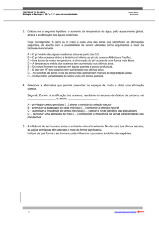 PREPARAR OS EXAMES Adriana Ramos
Biologia e Geologia • 10.º e 11.º anos de escolaridade Bruno Sousa
3 www.estudaeaprende.pt |
©AREALEDITORES
3. Colocou-se a seguinte hipótese: o aumento da temperatura da água, pelo aquecimento global,
atrasa a acidificação das águas oceânicas.
Faça corresponder S (sim) ou N (não) a cada uma das letras que identificam as afirmações
seguintes, de acordo com a possibilidade de serem utilizadas como argumentos a favor da
hipótese mencionada.
A – O pH médio das águas oceânicas situa-se perto dos 5,5.
B – O pH dos oceanos Ártico e Antártico é inferior ao pH do oceano Atlântico e Pacífico.
C – Nos locais de maior temperatura, a diminuição do pH ocorre de uma forma mais lenta.
D – A temperatura média dos oceanos tem aumentado nos últimos anos.
E – Os corais formam-se apenas em águas quentes e pouco profundas.
F – O teor em H
+
dos oceanos tem aumentado nos últimos anos.
G – As conchas de seres vivos de zonas frias apresentam marcas de degradação ácida.
H – Existe maior variabilidade de seres vivos em zonas quentes.
4. Selecione a alternativa que permite preencher os espaços de modo a obter uma afirmação
correta.
Segundo Darwin, a acidificação dos oceanos, resultante do excesso de dióxido de carbono, vai
___________________ e, assim, ____________________ .
A – privilegiar certos genótipos […] alterar o sentido da seleção natural
B – promover a adaptação de cada indivíduo […] contrariar a seleção natural
C – aumentar a frequência de certos indivíduos […] alterar o fundo genético das populações
D – constituir uma alteração do meio […] condicionar a frequência de certas características nas
populações
5. A influência do ser humano sobre o ambiente natural é evidente. No decurso dos últimos séculos,
as ações antrópicas têm alterado o meio de forma significativa.
Indique de que forma o ser humano pode influenciar o processo evolutivo das espécies.
 