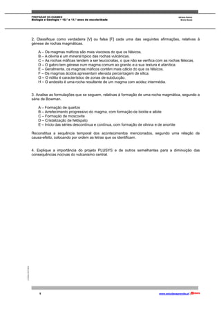 PREPARAR OS EXAMES Adriana Ramos
Biologia e Geologia • 10.º e 11.º anos de escolaridade Bruno Sousa
5 www.estudaeaprende.pt |
©AREALEDITORES
2. Classifique como verdadeira [V] ou falsa [F] cada uma das seguintes afirmações, relativas à
génese de rochas magmáticas.
A – Os magmas máficos são mais viscosos do que os félsicos.
B – A olivina é um mineral típico das rochas vulcânicas.
C – As rochas máficas tendem a ser leucocratas, o que não se verifica com as rochas félsicas.
D – O gabro tem génese num magma comum ao granito e a sua textura é afanítica.
E – Geralmente, os magmas máficos contêm mais cálcio do que os félsicos.
F – Os magmas ácidos apresentam elevada percentagem de sílica.
G – O riólito é característico de zonas de subducção.
H – O andesito é uma rocha resultante de um magma com acidez intermédia.
3. Analise as formulações que se seguem, relativas à formação de uma rocha magmática, segundo a
série de Bowman.
A – Formação de quartzo
B – Arrefecimento progressivo do magma, com formação de biotite e albite
C – Formação de moscovite
D – Cristalização de feldspato
E – Início das séries descontínua e contínua, com formação de olivina e de anortite
Reconstitua a sequência temporal dos acontecimentos mencionados, segundo uma relação de
causa-efeito, colocando por ordem as letras que os identificam.
4. Explique a importância do projeto PLUSYS e de outros semelhantes para a diminuição das
consequências nocivas do vulcanismo central.
 