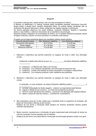 PREPARAR OS EXAMES Adriana Ramos
Biologia e Geologia • 10.º e 11.º anos de escolaridade Bruno Sousa
6 www.estudaeaprende.pt |
©AREALEDITORES
Grupo III
O combate a doenças tem, desde sempre, sido uma das prioridades da Ciência.
A filariose ou elefantíase é a doença causada pelos nemátodes parasitas Wuchereria bancrofti,
Brugia malayi e Brugia timori, também designados filária. Os vetores destes nemátodes são os
mosquitos dos géneros Mansonia e Aedes, presentes nas regiões tropicais e subtropicais.
Os vermes parasitas alojam-se nos vasos linfáticos, causando linfedema. Quando o nematoide
obstrui o vaso linfático, o edema é irreversível, daí a importância da prevenção.
Recentes estudos realizados na Universidade de Oxford, com a bactéria Wolbachia (parasita natural
de alguns insectos), indicam um futuro promissor no combate a esta doença.
O quadro que se segue apresenta alguns dos resultados obtidos nesses estudos.
Ciclo de vida dos insetos Sem Wolbachia wMelPop Com Wolbachia wMelpop
Drosophila melanogaster 26 a 33 dias 15 a 26 dias
Aedes aegypti 14 a 30 dias 7 a 15 dias
Mansonia uniformis 12 a 25 dias 8 a 15 dias
1. Selecione a alternativa que permite preencher os espaços de modo a obter uma afirmação
correta.
Analisando a tabela pode afirmar-se que, na _____________ da estirpe Wolbachia wMelPop,
____________ .
A – presença […] a filariose não infeta o ser humano
B – presença […] os mosquitos apresentam uma diminuição do tempo de vida
C – ausência […] existe uma redução do tempo necessário à incubação e metamorfose
D – ausência […] os mosquitos possuem maior resistência aos pesticidas
2. Selecione a alternativa que permite preencher os espaços de modo a obter uma afirmação
correta.
A introdução, no meio ambiente, da estirpe Wolbachia wMelPop poderá _______________ e
______________.
A – controlar a população de Aedes aegypti […] destruir os responsáveis pela filariose
B – impedir a infeção do ser humano […] a morte dos portadores da doença
C – diminuir a taxa reprodutiva dos insetos […] provocar uma alteração das relações bióticas
D – alterar o tempo de vida dos insetos […] transformar o ecossistema
3. São necessários cerca de 12 dias, desde que o nemátode entra no organismo do mosquito, até
poder ser transmitida a filariose ao ser humano.
Explique de que forma a introdução desta bactéria em diversos ambientes naturais poderá
controlar esta epidemia.
4. Neste momento, equaciona-se a introdução do gene responsável pela diminuição do tempo de
vida dos mosquitos noutros parasitas que os infectam.
Explique de que forma uma célula efetua a transcrição da informação genética contida num gene.
 