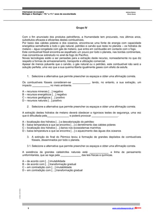 PREPARAR OS EXAMES Adriana Ramos
Biologia e Geologia • 10.º e 11.º anos de escolaridade Bruno Sousa
8 www.estudaeaprende.pt |
©AREALEDITORES
Grupo IV
Com o fim anunciado dos produtos petrolíferos, a Humanidade tem procurado, nos últimos anos,
substitutos eficazes e eficientes destes combustíveis.
Por baixo das calotes polares e dos oceanos, encontra-se uma fonte de energia com capacidade
energética semelhante a todo o gás natural, petróleo e carvão que resta no planeta – os hidratos de
metano – água congelada com gás de metano, que entra em combustão em contacto com o fogo.
Este combustível fóssil encontra-se espalhado um pouco por todo o planeta, nas bordas continentais,
mas concentra-se sobretudo no anel de fogo do Pacífico.
Novas tecnologias estão a ser pensadas para a extração deste recurso, nomeadamente no que diz
respeito a formas de armazenamento, transporte e utilização comercial.
Apesar de menos poluente que o carvão, o gás natural ou o petróleo, este combustível não será a
solução perfeita, uma vez que a sua queima liberta igualmente gases com efeito de estufa.
1. Selecione a alternativa que permite preencher os espaços e obter uma afirmação correta.
Os combustíveis fósseis consideram-se ____________, tendo, no entanto, a sua extração, um
impacto ____________ no meio ambiente.
A – recursos minerais […] negativo
B – recursos energéticos […] negativo
C – recursos geológicos […] positivo
D – recursos naturais […] positivo
2. Selecione a alternativa que permite preencher os espaços e obter uma afirmação correta.
A extração destes hidratos de metano deverá obedecer a rigorosos testes de segurança, uma vez
que é dificultada pela_______________ e poderá provocar __________________.
A – localização dos hidratos […] a desvalorização do petróleo
B – baixa temperatura a que se encontra […] o derretimento das calotes polares
C – localização dos hidratos […] danos nos ecossistemas marinhos
D – baixa temperatura a que se encontra […] o aquecimento das águas dos oceanos
3. A extinção do final do Pérmico levou à formação de grandes depósitos de combustíveis
fósseis, disseminados por todo o planeta.
3.1.Selecione a alternativa que permite preencher os espaços e obter uma afirmação correta.
A existência de grandes catástrofes naturais está _____________ a linha de pensamento
uniformitarista, que se rege pela ______________ das leis físicas e químicas.
A – de acordo com […] imutabilidade
B – de acordo com […] transformação gradual
C – em contradição com […] imutabilidade
D – em contradição com […] transformação gradual
 