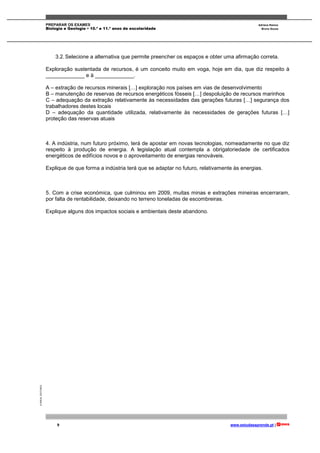 PREPARAR OS EXAMES Adriana Ramos
Biologia e Geologia • 10.º e 11.º anos de escolaridade Bruno Sousa
9 www.estudaeaprende.pt |
©AREALEDITORES
3.2.Selecione a alternativa que permite preencher os espaços e obter uma afirmação correta.
Exploração sustentada de recursos, é um conceito muito em voga, hoje em dia, que diz respeito à
_____________ e à _____________.
A – extração de recursos minerais […] exploração nos países em vias de desenvolvimento
B – manutenção de reservas de recursos energéticos fósseis […] despoluição de recursos marinhos
C – adequação da extração relativamente às necessidades das gerações futuras […] segurança dos
trabalhadores destes locais
D – adequação da quantidade utilizada, relativamente às necessidades de gerações futuras […]
proteção das reservas atuais
4. A indústria, num futuro próximo, terá de apostar em novas tecnologias, nomeadamente no que diz
respeito à produção de energia. A legislação atual contempla a obrigatoriedade de certificados
energéticos de edifícios novos e o aproveitamento de energias renováveis.
Explique de que forma a indústria terá que se adaptar no futuro, relativamente às energias.
5. Com a crise económica, que culminou em 2009, muitas minas e extrações mineiras encerraram,
por falta de rentabilidade, deixando no terreno toneladas de escombreiras.
Explique alguns dos impactos sociais e ambientais deste abandono.
 