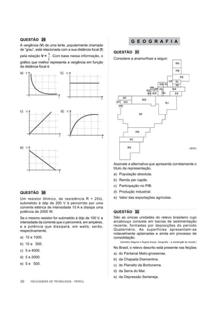 QUESTÃO 29
                                                                          G E O G R A F I A
A vergência (V) de uma lente, popularmente chamada
de “grau”, está relacionada com a sua distância focal (f)
                                                            QUESTÃO 31
pela relação V =    . Com base nessa informação, o
                                                            Considere a anamorfose a seguir.
gráfico que melhor representa a vergência em função
da distância focal é:
a)                         b)




c)                         d)




e)                                                                                                                             (IBGE)




                                                            Assinale a alternativa que apresenta corretamente o
                                                            título da representação.
                                                            a) População absoluta.
                                                            b) Renda per capita.
                                                            c) Participação no PIB.
QUESTÃO 30                                                  d) Produção industrial.
Um resistor ôhmico, de resistência R = 20Ω,                 e) Valor das exportações agrícolas.
submetido à ddp de 200 V é percorrido por uma
corrente elétrica de intensidade 10 A e dissipa uma
potência de 2000 W.                                         QUESTÃO 32
Se o mesmo resistor for submetido à ddp de 100 V, a         São as únicas unidades do relevo brasileiro cujo
intensidade da corrente que o percorrerá, em ampéres,       arcabouço consiste em bacias de sedimentação
e a potência que dissipará, em watts, serão,                recente, formadas por deposições do período
respectivamente,                                            Quaternário. As superfícies apresentam-se
                                                            notavelmente aplainadas e ainda em processo de
a) 10 e 1000.                                               consolidação.
                                                                (Demétrio Magnoli e Regina Araújo. Geografia – a construção do mundo.)
b) 10 e 500.
                                                            No Brasil, o relevo descrito está presente nas feições
c) 5 e 4000.
                                                            a) do Pantanal Mato-grossense.
d) 5 e 2000.
                                                            b) da Chapada Diamantina.
e) 5 e 500.                                                 c) do Planalto da Borborema.
                                                            d) da Serra do Mar.
                                                            e) da Depressão Sertaneja.
10     FACULDADES DE TECNOLOGIA - FATECs
 