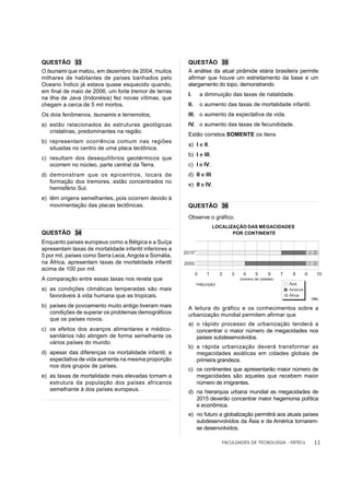 QUESTÃO 33                                                QUESTÃO 35
O tsunami que matou, em dezembro de 2004, muitos          A análise da atual pirâmide etária brasileira permite
milhares de habitantes de países banhados pelo            afirmar que houve um estreitamento da base e um
Oceano Índico já estava quase esquecido quando,           alargamento do topo, demonstrando
em final de maio de 2006, um forte tremor de terras
                                                          I.        a diminuição das taxas de natalidade.
na ilha de Java (Indonésia) fez novas vítimas, que
chegam a cerca de 5 mil mortos.                           II.       o aumento das taxas de mortalidade infantil.
Os dois fenômenos, tsunamis e terremotos,                 III. o aumento da expectativa de vida.
a) estão relacionados às estruturas geológicas            IV. o aumento das taxas de fecundidade.
   cristalinas, predominantes na região.
                                                          Estão corretos SOMENTE os itens
b) representam ocorrência comum nas regiões
                                                          a) I e II.
   situadas no centro de uma placa tectônica.
                                                          b) I e III.
c) resultam dos desequilíbrios geotérmicos que
   ocorrem no núcleo, parte central da Terra.             c) I e IV.
d) demonstram que os epicentros, locais de                d) II e III.
   formação dos tremores, estão concentrados no
                                                          e) II e IV.
   hemisfério Sul.
e) têm origens semelhantes, pois ocorrem devido à
   movimentação das placas tectônicas.                    QUESTÃO 36
                                                          Observe o gráfico.
                                                                          LOCALIZAÇÃO DAS MEGACIDADES
QUESTÃO 34                                                                       POR CONTINENTE
Enquanto países europeus como a Bélgica e a Suíça
apresentam taxas de mortalidade infantil inferiores a
                                                        2015*
5 por mil, países como Serra Leoa, Angola e Somália,
na África, apresentam taxas de mortalidade infantil     2000
acima de 100 por mil.
                                                                0     1     2   3    4      5      6      7   8   9     10
A comparação entre essas taxas nos revela que                                       (número de cidades)
                                                                *PREVISÃO
a) as condições climáticas temperadas são mais
   favoráveis à vida humana que as tropicais.
                                                                                                                      ONU

b) países de povoamento muito antigo tiveram mais         A leitura do gráfico e os conhecimentos sobre a
   condições de superar os problemas demográficos         urbanização mundial permitem afirmar que
   que os países novos.
                                                          a) o rápido processo de urbanização tenderá a
c) os efeitos dos avanços alimentares e médico-              concentrar o maior número de megacidades nos
   sanitários não atingem de forma semelhante os             países subdesenvolvidos.
   vários países do mundo.
                                                          b) a rápida urbanização deverá transformar as
d) apesar das diferenças na mortalidade infantil, a          megacidades asiáticas em cidades globais de
   expectativa de vida aumenta na mesma proporção            primeira grandeza.
   nos dois grupos de países.
                                                          c) os continentes que apresentarão maior número de
e) as taxas de mortalidade mais elevadas tornam a            megacidades são aqueles que recebem maior
   estrutura da população dos países africanos               número de imigrantes.
   semelhante à dos países europeus.                      d) na hierarquia urbana mundial as megacidades de
                                                             2015 deverão concentrar maior hegemonia política
                                                             e econômica.
                                                          e) no futuro a globalização permitirá aos atuais países
                                                             subdesenvolvidos da Ásia e da América tornarem-
                                                             se desenvolvidos.

                                                                             FACULDADES DE TECNOLOGIA - FATECs         11
 