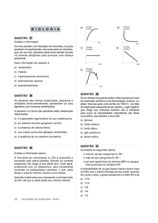 a)                                b)
               B I O L O G I A

QUESTÃO 37
Analise a informação:
Os ovos eclodem com liberação de miracídios, os quais
                                                         c)                               d)
penetram em gastrópodes, dos quais saem as cercárias,
que, por sua vez, penetram ativamente através da pele
na corrente sangüínea para provocar uma doença
abdominal.
Essa informação diz respeito à
a) necatoriose.
                                                         e)
b) maleita.
c) tripanossomose americana.
d) leishmaniose visceral.
e) esquistossomose.


                                                         QUESTÃO 40
QUESTÃO 38
                                                         Se as células musculares podem obter energia por meio
As planárias são vermes acelomados, pequenos e           da respiração aeróbica ou da fermentação, quando um
achatados dorso-ventralmente; apresentam um tubo         atleta desmaia após uma corrida de 1000 m, por falta
digestório com inúmeras ramificações.                    de oxigenação adequada de seu cérebro, o gás oxigênio
O tamanho e a forma das planárias estão diretamente      que chega aos músculos também não é suficiente
relacionados                                             para suprir as necessidades respiratórias das fibras
                                                         musculares, que passam a acumular
a) à capacidade regenerativa de seu mesênquima.
                                                         a) glicose.
b) ao sistema nervoso ganglionar ventral.                b) ácido acético.
c) à presença de células flama.                          c) ácido lático.
d) aos ocelos acima dos gânglios cerebróides.            d) gás carbônico.
e) à ausência de um sistema circulatório.                e) álcool etílico.


                                                         QUESTÃO 41
QUESTÃO 39
                                                         Considere os seguintes dados:
Analise a informação abaixo.                                  • menino de tipo sangüíneo A, Rh– ;
O hormônio do crescimento ou GH é produzido e                 • mãe de tipo sangüíneo B, Rh– ;
secretado pela adeno-hipófise. Através da corrente            • pai sem aglutininas do sistema ABO no sangue,
sangüínea, ele chega à sua célula alvo, onde agirá,             mas possuidor do antígeno Rh.
juntamente com os ribossomos, para inicialmente
aumentar os polipeptídeos celulares, o que, após         A probabilidade de os pais desse menino terem mais
atingir o volume máximo, levará a uma mitose.            um filho com o mesmo fenótipo de seu irmão, levando
                                                         em conta o sexo, o grupo sangüíneo e o fator Rh é de
Assinale a alternativa que representa a principal ação
                                                         a) 1/16
do GH, até que a célula atinja seu volume máximo.
                                                         b) 1/12
                                                         c) 1/8
                                                         d) 1/4
                                                         e) 1/2
12    FACULDADES DE TECNOLOGIA - FATECs
 