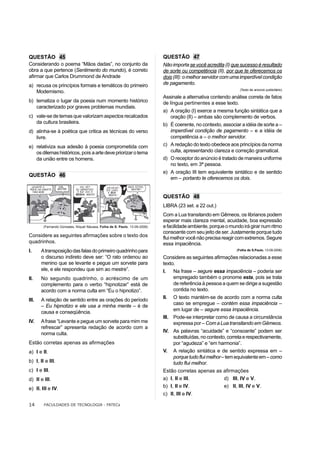 QUESTÃO 45                                                                  QUESTÃO 47
Considerando o poema “Mãos dadas”, no conjunto da                           Não importa se você acredita (I) que sucesso é resultado
obra a que pertence (Sentimento do mundo), é correto                        de sorte ou competência (II), por que te oferecemos os
afirmar que Carlos Drummond de Andrade                                      dois (III): o melhor servidor com uma imperdível condição
a) recusa os princípios formais e temáticos do primeiro                     de pagamento.
                                                                                                                 (Texto de anúncio publicitário)
   Modernismo.
                                                                            Assinale a alternativa contendo análise correta de fatos
b) tematiza o lugar da poesia num momento histórico                         de língua pertinentes a esse texto.
   caracterizado por graves problemas mundiais.
                                                                            a) A oração (I) exerce a mesma função sintática que a
c) vale-se de temas que valorizam aspectos recalcados                          oração (II) – ambas são complemento de verbos.
   da cultura brasileira.                                                   b) É coerente, no contexto, associar a idéia de sorte a –
d) alinha-se à poética que critica as técnicas do verso                        imperdível condição de pagamento – e a idéia de
   livre.                                                                      competência a – o melhor servidor.
e) relativiza sua adesão à poesia comprometida com                          c) A redação do texto obedece aos princípios da norma
   os dilemas históricos, pois a arte deve priorizar o tema                    culta, apresentando clareza e correção gramatical.
   da união entre os homens.                                                d) O receptor do anúncio é tratado de maneira uniforme
                                                                               no texto, em 3ª pessoa.
                                                                            e) A oração III tem equivalente sintático e de sentido
QUESTÃO 46
                                                                               em – portanto te oferecemos os dois.


                                                                            QUESTÃO 48
                                                                            LIBRA (23 set. a 22 out.)
                                                                            Com a Lua transitando em Gêmeos, os librianos podem
                                                                            esperar mais clareza mental, acuidade, boa expressão
        (Fernando Gonsales, Níquel Náusea. Folha de S. Paulo, 13-09-2006)   e facilidade ambiente, porque o mundo irá girar num ritmo
                                                                            consoante com seu jeito de ser. Justamente porque tudo
Considere as seguintes afirmações sobre o texto dos                         flui melhor você não precisa reagir com extremos. Segure
quadrinhos.                                                                 essa impaciência.
I.     A transposição das falas do primeiro quadrinho para                                                     (Folha de S.Paulo, 13-09-2006)

       o discurso indireto deve ser: “O rato ordenou ao                     Considere as seguintes afirmações relacionadas a esse
       menino que se levante e pegue um sorvete para                        texto.
       ele, e ele respondeu que sim ao mestre”.                             I.    Na frase – segure essa impaciência – poderia ser
II.    No segundo quadrinho, o acréscimo de um                                    empregado também o pronome esta, pois se trata
       complemento para o verbo “hipnotizar” está de                              de referência à pessoa a quem se dirige a sugestão
       acordo com a norma culta em “Eu o hipnotizo”.                              contida no texto.
                                                                            II.  O texto mantém-se de acordo com a norma culta
III.   A relação de sentido entre as orações do período
                                                                                 caso se empregue – contém essa impaciência –
       – Eu hipnotizo e ele usa a minha mente – é de
                                                                                 em lugar de – segure essa impaciência.
       causa e conseqüência.
                                                                            III. Pode-se interpretar como de causa a circunstância
IV.    A frase “Levante e pegue um sorvete para mim me                           expressa por – Com a Lua transitando em Gêmeos.
       refrescar” apresenta redação de acordo com a
                                                                            IV. As palavras “acuidade” e “consoante” podem ser
       norma culta.
                                                                                substituídas, no contexto, correta e respectivamente,
Estão corretas apenas as afirmações                                             por “agudeza” e “em harmonia”.
a) I e II.                                                                  V. A relação sintática e de sentido expressa em –
                                                                                porque tudo flui melhor – tem equivalente em – como
b) I, II e III.                                                                 tudo flui melhor.
c) I e III.                                                                 Estão corretas apenas as afirmações
d) II e III.                                                                a) I, II e III.          d) III, IV e V.
e) II, III e IV.                                                            b) I, II e IV.           e) II, III, IV e V.
                                                                            c) II, III e IV.

14      FACULDADES DE TECNOLOGIA - FATECs
 
