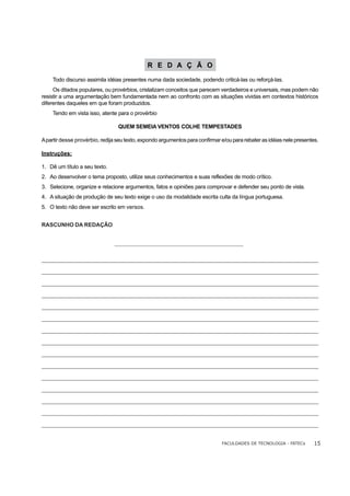 R E D A Ç Ã O
     Todo discurso assimila idéias presentes numa dada sociedade, podendo criticá-las ou reforçá-las.
     Os ditados populares, ou provérbios, cristalizam conceitos que parecem verdadeiros e universais, mas podem não
resistir a uma argumentação bem fundamentada nem ao confronto com as situações vividas em contextos históricos
diferentes daqueles em que foram produzidos.
     Tendo em vista isso, atente para o provérbio

                                   QUEM SEMEIA VENTOS COLHE TEMPESTADES

A partir desse provérbio, redija seu texto, expondo argumentos para confirmar e/ou para rebater as idéias nele presentes.

Instruções:

1. Dê um título a seu texto.
2. Ao desenvolver o tema proposto, utilize seus conhecimentos e suas reflexões de modo crítico.
3. Selecione, organize e relacione argumentos, fatos e opiniões para comprovar e defender seu ponto de vista.
4. A situação de produção de seu texto exige o uso da modalidade escrita culta da língua portuguesa.
5. O texto não deve ser escrito em versos.


RASCUNHO DA REDAÇÃO




_______________________________________________________________________________________________________________________________
 ______________________________________________________________________________________________________________________________
_______________________________________________________________________________________________________________________________
 ______________________________________________________________________________________________________________________________
_______________________________________________________________________________________________________________________________
 ______________________________________________________________________________________________________________________________
_______________________________________________________________________________________________________________________________
 ______________________________________________________________________________________________________________________________
_______________________________________________________________________________________________________________________________
 ______________________________________________________________________________________________________________________________
_______________________________________________________________________________________________________________________________
______________________________________________________________________________________________________________________________
____________________________________________________________________________________________________________________
_______________________________________________________________________________________________________________________________
 ______________________________________________________________________________________________________________________________
_______________________________________________________________________________________________________________________________
______________________________________________________________________________________________________________________________
_______________________________________________________________________________________________________________________________
______________________________________________________________________________________________________________________________
_______________________________________________________________________________________________________________________________
______________________________________________________________________________________________________________________________
_______________________________________________________________________________________________________________________________
______________________________________________________________________________________________________________________________
_________________________________________________________________________________________________________________________
_______________________________________________________________________________________________________________________________
 ______________________________________________________________________________________________________________________________
_______________________________________________________________________________________________________________________________
 ______________________________________________________________________________________________________________________________

                                                                                  FACULDADES DE TECNOLOGIA - FATECs         15
 
