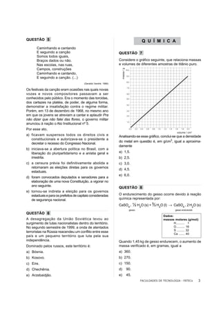 QUESTÃO 5                                                                                    Q U Í M I C A
       Caminhando e cantando
       E seguindo a canção                                       QUESTÃO 7
       Somos todos iguais,
       Braços dados ou não.                                      Considere o gráfico seguinte, que relaciona massas
       Nas escolas, nas ruas,                                    e volumes de diferentes amostras de titânio puro.
       Campos, construções




                                                                      massa / g
       Caminhando e cantando,
       E seguindo a canção. (...)
                                        (Geraldo Vandré, 1968)

Os festivais da canção eram ocasiões nas quais novas
vozes e novos compositores passavam a ser
conhecidos pelo público. Era o momento das torcidas,
dos cartazes na platéia, de poder, de alguma forma,
demonstrar a insatisfação contra o regime militar.
Porém, em 13 de dezembro de 1968, no mesmo ano
em que os jovens se atreviam a cantar e aplaudir Pra
não dizer que não falei das flores, o governo militar
anunciou à nação o Ato Institucional nº 5.
Por esse ato,
                                                                                                                    volume / cm3
a) ficavam suspensos todos os direitos civis e                   Analisando-se esse gráfico, conclui-se que a densidade
   constitucionais e autorizava-se o presidente a
                                                                 do metal em questão é, em g/cm3, igual a aproxima-
   decretar o recesso do Congresso Nacional.
                                                                 damente
b) iniciava-se a abertura política no Brasil, com a
   liberação do pluripartidarismo e a anistia geral e            a) 1,5.
   irrestrita.                                                   b) 2,5.
c) a censura prévia foi definitivamente abolida e                c) 3,0.
   retornaram as eleições diretas para os governos
                                                                 d) 4,5.
   estaduais.
                                                                 e) 6,0.
d) foram convocados deputados e senadores para a
   elaboração de uma nova Constituição, a vigorar no
   ano seguinte.
                                                                 QUESTÃO 8
e) tornou-se indireta a eleição para os governos
   estaduais e para os prefeitos de capitais consideradas        O endurecimento do gesso ocorre devido à reação
   de segurança nacional.                                        química representada por:
                                                                                                    3
                                                                 CaSO4 .                ½ H2O (s) + ½ H2O (l)   → CaSO4 . 2 H2O (s)
                                                                                   gesso                           gesso endurecido
QUESTÃO 6
                                                                                                          Dados:
A desagregação da União Soviética levou ao                                                                massas molares (g/mol):
surgimento de lutas nacionalistas dentro do território.                                                          H.......... 1
No segundo semestre de 1999, a onda de atentados                                                                 O.......... 16
                                                                                                                 S ......... 32
terroristas na Rússia reacendeu um conflito entre esse
                                                                                                                 Ca ....... 40
país e um pequeno território que luta pela sua
independência.                                                   Quando 1,45 kg de gesso endurecem, o aumento de
Dominado pelos russos, este território é:                        massa verificado é, em gramas, igual a
a) Bósnia.                                                       a) 360.
b) Kosovo.                                                       b) 270.
c) Eire.                                                         c) 150.
d) Chechênia.                                                    d)               90.
e) Arzebaidjão.                                                  e)               45.
                                                                                            FACULDADES DE TECNOLOGIA - FATECs         3
 