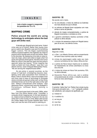 QUESTÃO 13
                     I N G L Ê S
                                                                  De acordo com o texto,
                                                                  a) há uma década, o índice de violência na Colômbia
        Leia o texto a seguir e responda                             era mais elevado do que no Brasil.
        às questões de 13 a 15.
                                                                  b) os policiais de Bogotá foram equipados com mais
                                                                     armas e carros de patrulha.
MAPPING CRIME                                                     c) através de mapas computadorizados, a polícia de
                                                                     Bogotá incrementou o combate ao crime.
Police around the world are using                                 d) o governo colombiano resolveu aumentar a frota
technology to anticipate where the bad                               policial na última década.
guys will strike next.                                            e) o número de assassinos presos em Bogotá baixou
                                                                     para 30 ao ano, nos últimos 5 anos.
        A decade ago, Bogotá had a bad name. Violent
crime was out of control. Rather than buying more
guns or patrol cars, Bogotá’s cops went for something             QUESTÃO 14
bigger: science. The city began superimposing
                                                                  Segundo o texto,
millions of police bulletins onto digitized city maps to
pinpoint which bandits were at work and where, down               a) o Gen. Luiz Alberto Gómez está se empenhando
to the doorstep. By displaying crime data on easy-to-                em servir seus vizinhos cada vez melhor.
read city maps, police were able to target urban hot
spots and optimize street patrols. Murders have since             b) crimes de espionagem estão cada vez mais
fallen by a third in the past five years and the police’s            comuns na América do Sul, Índia e África do Sul.
approval rating has soared. “Crime mapping has                    c) a polícia de Nova Iorque inspirou-se no sistema
made us faster and more efficient,” says Gen. Luiz                   de mapeamento de crimes colombiano no início
Alberto Gómez, head of Bogotá Metropolitan Police.
                                                                     dos anos 90.
“We are serving the neighborhoods better.”
                                                                  d) o índice de crimes em Nova York aumentou 70%
        So are police in several countries, as the
virtues of high-tech crimefighting become clear.                     na última década.
Spiking crime rates everywhere from Colombia to                   e) Alexandre Peres afirma que, sem a análise
Brazil, India to South Africa, have encouraged more                  computadorizada de crimes, o trabalho da polícia
and more cops to draw on technology to anticipate                    torna-se mera adivinhação.
where criminals are going to strike next, so their thinly
stretched forces can be at the right place at the right
time. “Without computerized crime analysis,” says                 QUESTÃO 15
Alexandre Peres, a government security strategist in
Pernambuco, northeast Brazil, “policing is                        O advérbio “rather than” em “Rather than simply buying
guesswork.”                                                       more guns and patrol cars, ...”, no 1° parágrafo, poderia
        The trend goes back to the early 1990s, when              ser substituído, sem prejuízo de significado, por
New York City police started using CompStat, a                    a) instead of.
computer-driven mapping tool. In the next decade or
so, violent crimes tumbled by 70 percent; the city now            b) in addition to.
ranks 222nd in the country in crime. Major cities across          c) as long as.
the United States and Europe followed New York’s
lead, and now the rest of the world is catching on.               d) now that.
                                     (Newsweek, April 24, 2006)   e) as far as.




                                                                                  FACULDADES DE TECNOLOGIA - FATECs      5
 