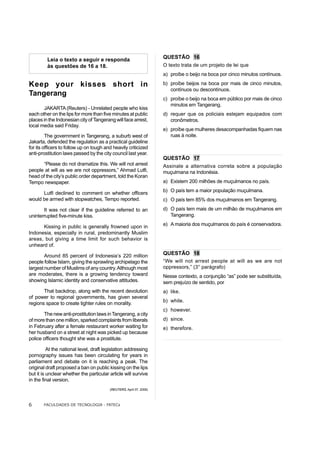 Leia o texto a seguir e responda                            QUESTÃO 16
         às questões de 16 a 18.                                     O texto trata de um projeto de lei que
                                                                     a) proíbe o beijo na boca por cinco minutos contínuos.

Keep your kisses short in                                            b) proíbe beijos na boca por mais de cinco minutos,
                                                                        contínuos ou descontínuos.
Tangerang
                                                                     c) proíbe o beijo na boca em público por mais de cinco
                                                                        minutos em Tangerang.
       JAKARTA (Reuters) - Unrelated people who kiss
each other on the lips for more than five minutes at public          d) requer que os policiais estejam equipados com
places in the Indonesian city of Tangerang will face arrest,            cronômetros.
local media said Friday.
                                                                     e) proíbe que mulheres desacompanhadas fiquem nas
         The government in Tangerang, a suburb west of                  ruas à noite.
Jakarta, defended the regulation as a practical guideline
for its officers to follow up on tough and heavily criticized
anti-prostitution laws passed by the city council last year.
                                                                     QUESTÃO 17
      “Please do not dramatize this. We will not arrest              Assinale a alternativa correta sobre a população
people at will as we are not oppressors,” Ahmad Lutfi,               muçulmana na Indonésia.
head of the city’s public order department, told the Koran
Tempo newspaper.                                                     a) Existem 200 milhões de muçulmanos no país.
                                                                     b) O país tem a maior população muçulmana.
      Lutfi declined to comment on whether officers
would be armed with stopwatches, Tempo reported.                     c) O país tem 85% dos muçulmanos em Tangerang.
       It was not clear if the guideline referred to an              d) O país tem mais de um milhão de muçulmanos em
uninterrupted five-minute kiss.                                         Tangerang.

      Kissing in public is generally frowned upon in                 e) A maioria dos muçulmanos do país é conservadora.
Indonesia, especially in rural, predominantly Muslim
areas, but giving a time limit for such behavior is
unheard of.

        Around 85 percent of Indonesia’s 220 million                 QUESTÃO 18
people follow Islam, giving the sprawling archipelago the            “We will not arrest people at will as we are not
largest number of Muslims of any country. Although most              oppressors,” (3° parágrafo)
are moderates, there is a growing tendency toward                    Nesse contexto, a conjunção “as” pode ser substituída,
showing Islamic identity and conservative attitudes.                 sem prejuízo de sentido, por
       That backdrop, along with the recent devolution               a) like.
of power to regional governments, has given several
                                                                     b) while.
regions space to create tighter rules on morality.
                                                                     c) however.
       The new anti-prostitution laws in Tangerang, a city
of more than one million, sparked complaints from liberals           d) since.
in February after a female restaurant worker waiting for             e) therefore.
her husband on a street at night was picked up because
police officers thought she was a prostitute.

          At the national level, draft legislation addressing
pornography issues has been circulating for years in
parliament and debate on it is reaching a peak. The
original draft proposed a ban on public kissing on the lips
but it is unclear whether the particular article will survive
in the final version.
                                         (REUTERS, April 07, 2006)



6      FACULDADES DE TECNOLOGIA - FATECs
 