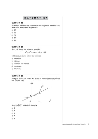 M A T E M Á T I C A

QUESTÃO 19
Se a média aritmética dos 31 termos de uma progressão aritmética é 78,
          o
então o 16 termo dessa progressão é
a) 54
b) 66
c) 78
d) 82
e) 96



QUESTÃO 20
Se x = 2 é uma das raízes da equação
                       x3 – 4x2 + mx – 4 = 0, m ∈ IR,

então as suas outras raízes são números
a) negativos.
b) inteiros.
c) racionais não inteiros.
d) irracionais.
e) não reais.



QUESTÃO 21
Na figura abaixo, os pontos A e B são as intersecções dos gráficos
das funções f e g.




                x
Se g(x) =         , então f(10) é igual a
a) 3
b) 4
c) 6
d) 7
e) 9


                                                                         FACULDADES DE TECNOLOGIA - FATECs   7
 