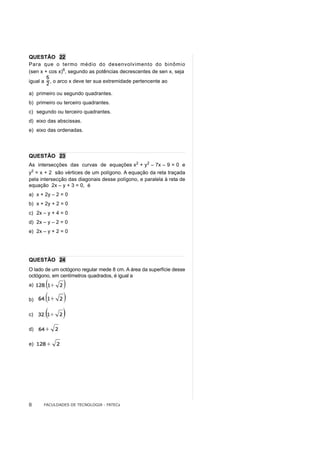 QUESTÃO 22
Para que o termo médio do desenvolvimento do binômio
(sen x + cos x)6, segundo as potências decrescentes de sen x, seja
igual a   , o arco x deve ter sua extremidade pertencente ao

a) primeiro ou segundo quadrantes.
b) primeiro ou terceiro quadrantes.
c) segundo ou terceiro quadrantes.
d) eixo das abscissas.
e) eixo das ordenadas.




QUESTÃO 23
As intersecções das curvas de equações x2 + y2 – 7x – 9 = 0 e
y2 = x + 2 são vértices de um polígono. A equação da reta traçada
pela intersecção das diagonais desse polígono, e paralela à reta de
equação 2x – y + 3 = 0, é
a) x + 2y – 2 = 0
b) x + 2y + 2 = 0
c) 2x – y + 4 = 0
d) 2x – y – 2 = 0
e) 2x – y + 2 = 0




QUESTÃO 24
O lado de um octógono regular mede 8 cm. A área da superfície desse
octógono, em centímetros quadrados, é igual a
a)

b)

c)

d)

e)




8     FACULDADES DE TECNOLOGIA - FATECs
 