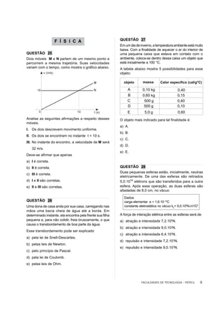 F Í S I C A                            QUESTÃO 27
                                                           Em um dia de inverno, a temperatura ambiente está muito
                                                           baixa. Com a finalidade de aquecer o ar do interior de
QUESTÃO 25                                                 uma pequena caixa que estava em contato com o
Dois móveis M e N partem de um mesmo ponto e               ambiente, coloca-se dentro dessa caixa um objeto que
percorrem a mesma trajetória. Suas velocidades             está inicialmente a 100 °C.
variam com o tempo, como mostra o gráfico abaixo.          A tabela abaixo mostra 5 possibilidades para esse
                                                           objeto:

                                                             objeto       massa      Calor específico (cal/g°C)

                                                                A         0,10 kg                0,40
                                                                B         0,60 kg                0,15
                                                                C          500 g                 0,40
                                                                D          500 g                 0,10
                                                                E          5,0 g                 0,60
Analise as seguintes afirmações a respeito desses          O objeto mais indicado para tal finalidade é:
móveis.
                                                           a) A.
I. Os dois descrevem movimento uniforme.
                                                           b) B.
II. Os dois se encontram no instante t = 10 s.
                                                           c) C.
III. No instante do encontro, a velocidade de M será
                                                           d) D.
   32 m/s.
                                                           e) E.
Deve-se afirmar que apenas
a) I é correta.
b) II é correta.                                           QUESTÃO 28
                                                           Duas pequenas esferas estão, inicialmente, neutras
c) III é correta.
                                                           eletricamente. De uma das esferas são retirados
d) I e II são corretas.                                    5,0.1014 elétrons que são transferidos para a outra
e) II e III são corretas.                                  esfera. Após essa operação, as duas esferas são
                                                           afastadas de 8,0 cm, no vácuo

                                                             Dados:
QUESTÃO 26                                                   carga elementar e = 1,6.10–19C
Uma dona de casa anda por sua casa, carregando nas           constante eletrostática no vácuo ko= 9,0.109N.m2/C2
mãos uma bacia cheia de água até a borda. Em
determinado instante, ela encontra pela frente sua filha   A força de interação elétrica entre as esferas será de
pequena e, para não colidir, freia bruscamente, o que      a) atração e intensidade 7,2.105N.
causa o transbordamento de boa parte da água.
                                                           b) atração e intensidade 9,0.103N.
Esse transbordamento pode ser explicado
                                                           c) atração e intensidade 6,4.103N.
a) pela lei de Snell-Descartes.
                                                           d) repulsão e intensidade 7,2.103N.
b) pelas leis de Newton.
                                                           e) repulsão e intensidade 9,0.103N.
c) pelo princípio de Pascal.
d) pela lei de Coulomb.
e) pelas leis de Ohm.




                                                                         FACULDADES DE TECNOLOGIA - FATECs         9
 
