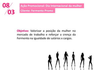 08      Ação Promocional: Dia Internacional da mulher

 03     Cliente: Fermento Promo




      Objetivo: Valorizar a posição da mulher no
      mercado de trabalho e reforçar a crença da
      Fermento na igualdade de salários x cargos.
 