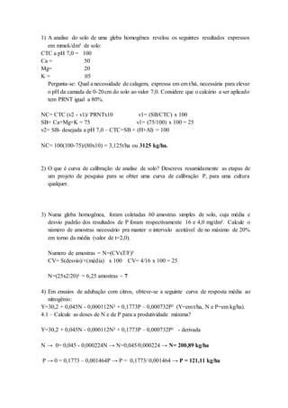 1) A analise do solo de uma gleba homogênea revelou os seguintes resultados expressos
em mmolc/dm³ de solo:
CTC a pH 7,0 = 100
Ca = 50
Mg= 20
K = 05
Pergunta-se: Qual a necessidade de calagem, expressa em em t/há, necessária para elevar
o pH da camada de 0-20cm do solo ao valor 7,0. Considere que o calcário a ser aplicado
tem PRNT igual a 80%.
NC= CTC (v2 - v1)/ PRNTx10 v1= (SB/CTC) x 100
SB= Ca+Mg+K = 75 v1= (75/100) x 100 = 25
v2= SB- desejada a pH 7,0 – CTC=SB + (H+Al) = 100
NC= 100(100-75)/(80x10) = 3,125t/ha ou 3125 kg/ha.
2) O que é curva de calibração de analise de solo? Descreva resumidamente as etapas de
um projeto de pesquisa para se obter uma curva de calibração P, para uma cultura
qualquer.
3) Numa gleba homogênea, foram coletadas 60 amostras simples de solo, cuja média e
desvio padrão dos resultados de P foram respectivamente 16 e 4,0 mg/dm³. Calcule o
número de amostras necessário pra manter o intervalo aceitável de no máximo de 20%
em torno da média (valor de t=2,0).
Numero de amostras = N=(CVxT/F)²
CV= S(desvio)/×(média) x 100 CV= 4/16 x 100 = 25
N=(25x2/20)² = 6,25 amostras ~ 7
4) Em ensaios de adubação com citros, obteve-se a seguinte curva de resposta média ao
nitrogênio:
Y=30,2 + 0,045N - 0,000112N² + 0,1773P – 0,000732P² (Y=em t/ha, N e P=em kg/ha).
4.1 – Calcule as doses de N e de P para a produtividade máxima?
Y=30,2 + 0,045N - 0,000112N² + 0,1773P – 0,000732P² - derivada
N → 0= 0,045 - 0,000224N → N=0,045/0,000224 → N= 200,89 kg/ha
P → 0 = 0,1773 – 0,001464P → P = 0,1773/ 0,001464 → P = 121,11 kg/ha
 