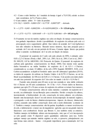 4.2 – Como o valor histórico de 1 tonelada de laranja é igual a 75,0 US$, calcule as doses
mais econômicas de N e P para o citros.
C=Custo unitário adubo V= valor do produto
C/V=30,2 + 0,045N - 0,000112N² + 0,1773P – 0,000732P² - derivada
N → 1,2/75 = 0,045 - 0,000224N → N=0,029/0,000224 → N= 129,46 kg/ha
P → 1,5/75 = 0,1773 – 0,001464P → P = 0,1573/ 0,001464 → P = 107,44 kg/ha
5) O aumento no teor de matéria orgânica nos solos em função do manejo conservacionista
tem ganhado importância devido à possibilidade de seqüestro de carbono pelo solo e à
preocupação com o aquecimento global. Que valores de acumulo de C (em kg/ha/ano)
tem sido relatados na literatura. Baseado nesses números, faça uma projeção para o
acúmulo de C em solo em um período de 60 anos. Comente alguns fatores que podem
afetar o aumento ou diminuição de C no solo em função do manejo.
O potencial de seqüestro de C pelo solo pela adoção do SPD, é estimado entre
0,05 a 2,2 t C/ha/ano (Pretty e Ball , 2001; Lal , 2001; Sá et al., 2001; Cerri et al., 2005 –
IN: HOLTZ, G.P & AROUDO, J.M. Protocolo de Quioto: O potencial de seqüestro de
carbono pela agricultura conservacionista no Brasil, 2008). Este mesmo texto aponta
dados baseando-se na média brasileira de seqüestro de C de 0,5-1 t C/ha/ano,
considerando-se os atuais 22 milhões de ha sob o SPD. Segundo BODDEY, R.M., et al.
Carbon accumulation at depth in Ferralsols under zero-till subtropical agriculture.(2010),
os dados de sequestro de carbono no Estados Unidos é de 0,570 t C/ha/ano, no sul do
Brasil na profundidade de 100 cm é de 0,48 à 1,1 t C/ha/ano. E de acordo com dado citado
em aula taxa potencial de sequestro de C dos solos no mundo é de 0,6 ± 0,14 t/ha C.
Fazendo uma projeção para 60 anos se por ano acumula-se uma média estimada
0,6 t C/ha/ano em 60 anos acumulariam 36 t C/ha ± 8,4 t. Porem dados na literatura
apontam que após 25 a 30 anos as taxas de seqüestro de carbono se tornam bem menores.
O manejo conservacionista afeta de varias maneiras o aumento de seqüestro de C
no solo, ou a diminuição da sua liberação para a atmosfera. Devido a rotações de culturas,
incrementando a biodiversidade do solo, conservação de restos culturais em cobertura,
fazendo uma incorporação desse C no solo através da decomposição do material orgânico,
e protegendo o solo de fatores climáticos(temperatura, impacto da chuvas), diminuindo
erosões, causando uma melhor conservação deste solo e assim diminuindo a emissão de
C. Também o manejo conservacionista não há queima da palhada e o menor revolvimento
do solo, e indiretamente o menor uso de maquinários agrícolas que em sua grande maioria
funcionam com combustíveis fosseis que liberam C, isso também reduz as emissões.
Também manejos de fertilidade afetam esta incorporação, visto que o C só é incorporado
ao solo quando existe N disponível quem quantidades suficientes para isso. Enfim
qualquer manejo que aumente matéria orgânica no solo, e a preserve, principalmente em
suas formas mais estáveis – humos – é de grande importância para a manutenção de C no
solo.
 