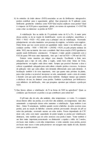 6) As emissões de óxido nitroso (N2O) associadas ao uso de fertilizantes nitrogenados
podem contribuir para o aquecimento global. Que proporção do N aplicado como
fertilizante geralmente volatiliza como N2O? Que reações explicam essas perdas? Qual
é o impacto do N2O para o aquecimento global, em termos de equivalente C-CO2? Há
como evitar ou minimizar as perdas de N2O?
A volatilização fica na média de 1% podendo varias de 0,3 a 3%. A maior parte
dessas perdas se da na reação de denitrificação ocorre em condições anaeróbicas o
NO3 → NO2 →N2O →N2, sendo essa a principal rota de volatilização. Ocorrendo
principalmente em solos inundados sem presença de oxigênio, ou bolsões sem oxigênio.
Outra forma que isso ocorre porem em quantidade muito menor é na nitrificação, em
condição aeróbia – NH4 → NH2 OH → [NOH] →N2O, ou pela própria redutase do
nitrito NO2, mas na maioria das vezes o resultado final dessa reação é NO2 (geralmente
quando usado fertilizantes amoniacais). O impacto é muito grande comparado com o
CO2 de quase 300 vezes mais impactante, visto que 1 mol de N2O → 296 mol de CO2.
Existem varias maneiras pra mitigar essa situação. Escolhendo a fonte mais
adequada para o tipo de solo, clima e região, sendo bom evitar fontes de Ureia,
principalmente em regiões onde chove muito. Sempre que possível fracionar a dose e
colocar a quantidade adequada para cada cultura evitando perdas e excessos. As épocas
de aplicação visto que cada cultura tem demanda diferenciada para cada elemento. A
localização também é de veras importante, visto que quanto mais próximo da planta,
para evitar perdas e se possível incorporar ao solo, aumentando assim a área de contato
e fazendo com que ajam menos perdas desse nutriente. Qualquer manejo que aumente
a eficiência do uso, ira diminuir essas perdas. Também a preferência por fertilizantes
com inibidores de nitrificação, visto que pesquisas apontam que reduzem a perda por
N2O.
7) Que fatores afetam a volatilização de N na forma de NH3 na agricultura? Quais as
condições que favorecem as perdas e as que contribuem para reduzi-las?
O pH mais alto do solo, alta umidade, altas temperaturas e o vento. E o conjunto
desses fatores influi nas perdas, se o solo tiver alta umidade, em temperaturas mais altas
aumentando a evaporação desses solos aumentas a volatilização. Água também é um
fator , fontes N-amoniacais, também quando ocorre a hidrolise da uréia ocorrem essas
perdas, pois na reação de hidrolise consome prótons provocando elevação do pH ao
redor das partículas, ocorrendo mesmo em solos ácidos. Porem dependendo da CTC
deste solo, solos com maior capacidade de poder tampão as perdas por volatilização
diminuem, visto também que em solos arenosos essa perda é maior. Vento também é
um fator muito importante,aumentando ou diminuindo a rapidez e influi de 2 modos,
em locais mais úmidos e com altas temperaturas o vento aumenta essas perdas, porem
em locais mais secos o vento pode promover um secagem mais rápida do solo, fazendo
com que as perdas cessem.
 