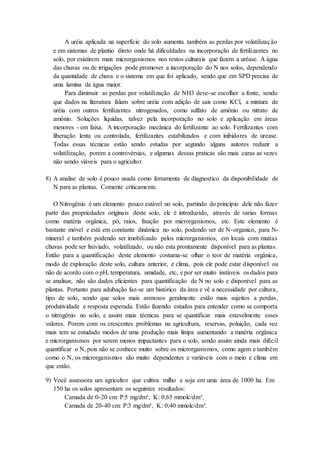 A uréia aplicada na superfície do solo aumenta também as perdas por volatilização
e em sistemas de plantio direto onde há dificuldades na incorporação de fertilizantes no
solo, por existirem mais microrganismos nos restos culturais que fazem a uréase. A água
das chuvas ou de irrigações pode promover a incorporação do N nos solos, dependendo
da quantidade de chuva e o sistema em que foi aplicado, sendo que em SPD precisa de
uma lamina de água maior.
Para diminuir as perdas por volatilização de NH3 deve-se escolher a fonte, sendo
que dados na literatura falam sobre uréia com adição de sais como KCl, a mistura de
uréia com outros fertilizantes nitrogenados, como sulfato de amônio ou nitrato de
amônio. Soluções liquidas, talvez pela incorporação no solo e aplicação em áreas
menores - em faixa. A incorporação mecânica do fertilizante ao solo. Fertilizantes com
liberação lenta ou controlada, fertilizantes estabilizados e com inibidores de urease.
Todas essas técnicas estão sendo estudas por segundo alguns autores reduzir a
volatilização, porem a controvérsias, e algumas dessas praticas são mais caras as vezes
não sendo viáveis para o agricultor.
8) A analise de solo é pouco usada como ferramenta de diagnostico da disponibilidade de
N para as plantas. Comente criticamente.
O Nitrogênio é um elemento pouco estável no solo, partindo do principio dele não fazer
parte das propriedades originais deste solo, ele é introduzido, através de varias formas
como matéria orgânica, pó, raios, fixação por microrganismos, etc. Este elemento é
bastante móvel e está em constante dinâmica no solo, podendo ser de N-organico, para N-
mineral e também podendo ser imobilizado pelos microrganismos, em locais com muitas
chuvas pode ser lixiviado, volatilizado, ou não esta prontamente disponível para as plantas.
Então para a quantificação deste elemento costuma-se olhar o teor de matéria orgânica,
modo de exploração deste solo, cultura anterior, e clima, pois ele pode estar disponível ou
não de acordo com o pH, temperatura, umidade, etc, e por ser muito instáveis os dados para
se analisar, não são dados eficientes para quantificação de N no solo e disponível para as
plantas. Portanto para adubação faz-se um histórico da área e vê a necessidade por cultura,
tipo de solo, sendo que solos mais arenosos geralmente estão mais sujeitos a perdas,
produtividade e resposta esperada. Estão fazendo estudos para entender como se comporta
o nitrogênio no solo, e assim mais técnicas para se quantificar mais estavelmente esses
valores. Porem com os crescentes problemas na agricultura, reservas, poluição, cada vez
mais tem se estudado modos de uma produção mais limpa aumentando a matéria orgânica
e microrganismos por serem menos impactantes para o solo, sendo assim ainda mais difícil
quantificar o N, pois não se conhece muito sobre os microrganismos, como agem e também
como o N, os microrganismos são muito dependentes e variáveis com o meio e clima em
que estão.
9) Você assessora um agricultor que cultiva milho e soja em uma área de 1000 ha. Em
150 ha os solos apresentam os seguintes resultados:
Camada de 0-20 cm: P:5 mg/dm³, K: 0,65 mmolc/dm³.
Camada de 20-40 cm: P:3 mg/dm³, K: 0,40 mmolc/dm³.
 