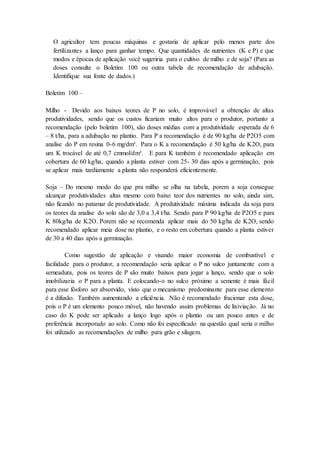 O agricultor tem poucas máquinas e gostaria de aplicar pelo menos parte dos
fertilizantes a lanço para ganhar tempo. Que quantidades de nutrientes (K e P) e que
modos e épocas de aplicação você sugeriria para o cultivo de milho e de soja? (Para as
doses consulte o Boletim 100 ou outra tabela de recomendação de adubação.
Identifique sua fonte de dados.)
Boletim 100 –
Milho - Devido aos baixos teores de P no solo, é improvável a obtenção de altas
produtividades, sendo que os custos ficariam muito altos para o produtor, portanto a
recomendação (pelo boletim 100), são doses médias com a produtividade esperada de 6
– 8 t/ha, para a adubação no plantio. Para P a recomendação é de 90 kg/ha de P2O5 com
analise do P em resina 0-6 mg/dm³. Para o K a recomendação é 50 kg/ha de K2O, para
um K trocável de até 0,7 cmmol/dm³. E para K também é recomendado aplicação em
cobertura de 60 kg/ha, quando a planta estiver com 25- 30 dias após a germinação, pois
se aplicar mais tardiamente a planta não responderá eficientemente.
Soja – Do mesmo modo do que pra milho se olha na tabela, porem a soja consegue
alcançar produtividades altas mesmo com baixo teor dos nutrientes no solo, ainda sim,
não ficando no patamar de produtividade. A produtividade máxima indicada da soja para
os teores da analise do solo são de 3,0 a 3,4 t/ha. Sendo para P 90 kg/ha de P2O5 e para
K 80kg/ha de K2O. Porem não se recomenda aplicar mais do 50 kg/ha de K2O, sendo
recomendado aplicar meia dose no plantio, e o resto em cobertura quando a planta estiver
de 30 a 40 dias após a germinação.
Como sugestão de aplicação e visando maior economia de combustível e
facilidade para o produtor, a recomendação seria aplicar o P no sulco juntamente com a
semeadura, pois os teores de P são muito baixos para jogar a lanço, sendo que o solo
imobilizaria o P para a planta. E colocando-o no sulco próximo a semente é mais fácil
para esse fósforo ser absorvido, visto que o mecanismo predominante para esse elemento
é a difusão. Também aumentando a eficiência. Não é recomendado fracionar esta dose,
pois o P é um elemento pouco móvel, não havendo assim problemas de lixiviação. Já no
caso do K pode ser aplicado a lanço logo após o plantio ou um pouco antes e de
preferência incorporado ao solo. Como não foi especificado na questão qual seria o milho
foi utilizado as recomendações de milho para grão e silagem.
 