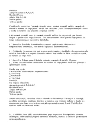 Feedback
A resposta correta é: V, V, F, V.
Questão 3Correto
Atingiu 1,00 de 1,00
Marcar questão
Texto da questão
Considerando os conceitos “memória sensorial visual, memória sensorial auditiva, memória de
trabalho e memória de longo prazo”, analise com Verdadeiro (V) ou Falso (F) as afirmações abaixo
e escolha a alternativa que apresenta a sequência correta:
( ) A memória sensorial visual e a memória sensorial auditiva são responsáveis por absorver
imagens e guardar sons, respectivamente. Esse armazenamento é feito por um longo período de
tempo e são armazenados na memória de trabalho.
( ) A memória de trabalho é considerada o centro da cognição onde a informação é
temporariamente armazenada, com limitada capacidade de armazenamento.
( ) Codificação é o processo pelo qual os novos conhecimentos e habilidades são processados pela
memória de trabalho e se integram aos conhecimentos armazenados na forma de modelos mentais,
na memória de longo prazo.
( ) A memória de longo prazo é ilimitada enquanto a memória de trabalho é limitada.
( ) Manter os conhecimentos armazenados na memória de longo prazo é o suficiente para que a
aprendizagem ocorra.
Escolha uma opção:
a. F-V-V-V-F CorretoParabéns! Resposta correta!
b. V-V-V-V-F
c. V-V-V-V-V
d. V-F-V-F-F
Feedback
Sua resposta está correta.
A resposta correta é: F-V-V-V-F
Questão 4Correto
Atingiu 1,00 de 1,00
Marcar questão
Texto da questão
Na área da educação, a realidade virtual é sinônimo de modernização e inovação. A tecnologia
possibilita experiências realísticas, imersivas e interativas que permitem melhorar a fixação e a
compreensão dos alunos em relação ao conteúdo apresentado em sala de aula. Partindo deste
contexto, avalie as afirmativas abaixo:
I- A realidade virtual (RV) tem um importante papel no processo de compreensão de novas
informações, sendo capaz de propiciar momentos de imersão, interação e sensações que favorecem
novas aprendizagens.
 