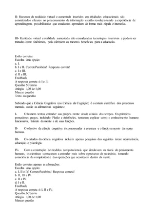 II- Recursos de realidade virtual e aumentada inseridos em atividades educacionais são
considerados eficazes no processamento de informação e estão revolucionando a experiência de
aprendizagem, possibilitando que estudantes aprendam de forma mais rápida e interativa.
III- Realidade virtual e realidade aumentada são consideradas tecnologias imersivas e podem ser
tratadas como sinônimos, pois oferecem os mesmos benefícios para a educação.
Estão corretas:
Escolha uma opção:
a. I.
b. I e II. CorretoParabéns! Resposta correta!
c. I e III.
d. II e III.
Feedback
A resposta correta é: I e II.
Questão 5Correto
Atingiu 1,00 de 1,00
Marcar questão
Texto da questão
Sabendo que a Ciência Cognitiva (ou Ciência da Cognição) é o estudo científico dos processos
mentais, avalie as afirmativas seguintes:
I- O homem tentou entender sua própria mente desde o início dos tempos. Os primeiros
pensadores gregos, incluindo Platão e Aristóteles, tentaram explicar como o conhecimento humano
funcionava, falando da mente e de suas funções.
II- O objetivo da ciência cognitiva é compreender a estrutura e o funcionamento da mente
humana.
III- Os estudos da ciência cognitiva incluem apenas pesquisas das seguintes áreas: neurociência,
educação e psicologia.
IV- Com a construção de modelos computacionais que simulavam os níveis do pensamento
humano, os cientistas começaram a entender mais sobre o processo de raciocínio, tomando
consciência da complexidade das operações que acontecem dentro da mente.
Estão corretas apenas as afirmações:
Escolha uma opção:
a. I, II e IV. CorretoParabéns! Resposta correta!
b. II, III e IV.
c. II e IV.
d. I e II.
Feedback
A resposta correta é: I, II e IV.
Questão 6Correto
Atingiu 1,00 de 1,00
Marcar questão
 
