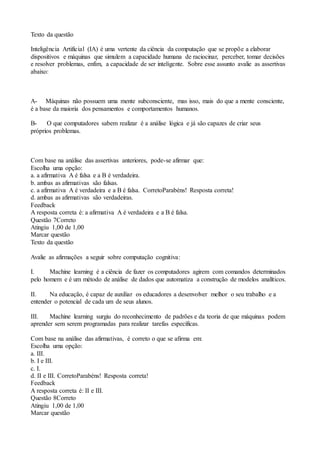 Texto da questão
Inteligência Artificial (IA) é uma vertente da ciência da computação que se propõe a elaborar
dispositivos e máquinas que simulem a capacidade humana de raciocinar, perceber, tomar decisões
e resolver problemas, enfim, a capacidade de ser inteligente. Sobre esse assunto avalie as assertivas
abaixo:
A- Máquinas não possuem uma mente subconsciente, mas isso, mais do que a mente consciente,
é a base da maioria dos pensamentos e comportamentos humanos.
B- O que computadores sabem realizar é a análise lógica e já são capazes de criar seus
próprios problemas.
Com base na análise das assertivas anteriores, pode-se afirmar que:
Escolha uma opção:
a. a afirmativa A é falsa e a B é verdadeira.
b. ambas as afirmativas são falsas.
c. a afirmativa A é verdadeira e a B é falsa. CorretoParabéns! Resposta correta!
d. ambas as afirmativas são verdadeiras.
Feedback
A resposta correta é: a afirmativa A é verdadeira e a B é falsa.
Questão 7Correto
Atingiu 1,00 de 1,00
Marcar questão
Texto da questão
Avalie as afirmações a seguir sobre computação cognitiva:
I. Machine learning é a ciência de fazer os computadores agirem com comandos determinados
pelo homem e é um método de análise de dados que automatiza a construção de modelos analíticos.
II. Na educação, é capaz de auxiliar os educadores a desenvolver melhor o seu trabalho e a
entender o potencial de cada um de seus alunos.
III. Machine learning surgiu do reconhecimento de padrões e da teoria de que máquinas podem
aprender sem serem programadas para realizar tarefas específicas.
Com base na análise das afirmativas, é correto o que se afirma em:
Escolha uma opção:
a. III.
b. I e III.
c. I.
d. II e III. CorretoParabéns! Resposta correta!
Feedback
A resposta correta é: II e III.
Questão 8Correto
Atingiu 1,00 de 1,00
Marcar questão
 