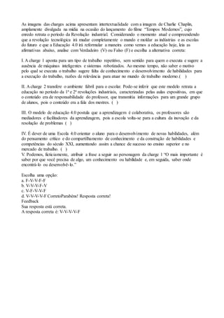 As imagens das charges acima apresentam intertextualidade com a imagem de Charlie Chaplin,
amplamente divulgada na mídia na ocasião do lançamento do filme “Tempos Modernos”, cujo
enredo retrata o período da Revolução industrial. Considerando o momento atual e compreendendo
que a revolução tecnológica irá mudar completamente o mundo e moldar as indústrias e as escolas
do futuro e que a Educação 4.0 irá reformular a maneira como vemos a educação hoje, leia as
afirmativas abaixo, analise com Verdadeiro (V) ou Falso (F) e escolha a alternativa correta:
I. A charge 1 aponta para um tipo de trabalho repetitivo, sem sentido para quem o executa e sugere a
ausência de máquinas inteligentes e sistemas robotizados. Ao mesmo tempo, não saber o motivo
pelo qual se executa o trabalho sugere falta de conhecimento e desenvolvimento de habilidades para
a execução do trabalho, razões de relevância para atuar no mundo de trabalho moderno.( )
II. A charge 2 transfere o ambiente fabril para o escolar. Pode-se inferir que este modelo retrata a
educação no período da 1ª e 2ª revoluções industriais, caracterizadas pelas aulas expositivas, em que
o conteúdo era de responsabilidade do professor, que transmitia informações para um grande grupo
de alunos, pois o conteúdo era a fala dos mestres. ( )
III. O modelo de educação 4.0 postula que a aprendizagem é colaborativa, os professores são
mediadores e facilitadores da aprendizagem, pois a escola volta-se para a cultura da inovação e da
resolução de problemas ( )
IV. É dever de uma Escola 4.0 orientar o aluno para o desenvolvimento de novas habilidades, além
do pensamento crítico e do compartilhamento de conhecimento e da construção de habilidades e
competências do século XXI, aumentando assim a chance de sucesso no ensino superior e no
mercado de trabalho. ( )
V. Podemos, ficticiamente, atribuir a frase a seguir ao personagem da charge 1 “O mais importante é
saber por que você precisa de algo, um conhecimento ou habilidade e, em seguida, saber onde
encontrá-lo ou desenvolvê-lo.”
Escolha uma opção:
a. F-V-V-F-F
b. V-V-V-F-V
c. V-F-V-V-F
d. V-V-V-V-F CorretoParabéns! Resposta correta!
Feedback
Sua resposta está correta.
A resposta correta é: V-V-V-V-F
 