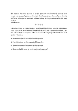 06. (Borges) Na Física, quando os corpos possuem um movimento retilíneo, sem
mudar sua velocidade, esse movimento é classificado como uniforme. No movimento
uniforme, a fórmula da velocidade média propõe o surgimento de outra fórmula mais
prática.
Eis a fórmula:
𝑆 = 𝑆𝑜 + 𝑣𝑡
Na verdade, essa fórmula representa uma função, assim como daquelas questões de
táxis, fábricas, etc. Considere que você está num carro, com a posição inicial So = 20 m.
Sua velocidade é v = 12 m/s e a distância vai aumentando por quanto mais tempo você
andar. Determine:
a) Sua distância percorrida depois de 20 segundos.
b) Sua distância percorrida depois de 30 segundos.
c) Sua distância percorrida depois de 40 segundos.
d) O que você pôde observar nas três alternativas acima?
 