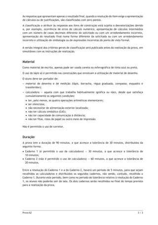 Prova 62	 3 / 3
As respostas que apresentam apenas o resultado final, quando a resolução do item exige a apresentação
de cálculos ou de justificações, são classificadas com zero pontos.
A classificação a atribuir às respostas aos itens de construção está sujeita a desvalorizações devido
a, por exemplo, ocorrência de erros de cálculo numérico, apresentação de cálculos intermédios
com um número de casas decimais diferente do solicitado ou com um arredondamento incorreto,
apresentação do resultado final numa forma diferente da solicitada ou com um arredondamento
incorreto e utilização de simbologia ou de expressões incorretas do ponto de vista formal.
A versão integral dos critérios gerais de classificação será publicada antes da realização da prova, em
simultâneo com as instruções de realização.
Material
Como material de escrita, apenas pode ser usada caneta ou esferográfica de tinta azul ou preta.
O uso de lápis só é permitido nas construções que envolvam a utilização de material de desenho.
O aluno deve ser portador de:
–– material de desenho e de medição (lápis, borracha, régua graduada, compasso, esquadro e
transferidor);
–– calculadora — aquela com que trabalha habitualmente (gráfica ou não), desde que satisfaça
cumulativamente as seguintes condições:
•• ter, pelo menos, as quatro operações aritméticas elementares;
•• ser silenciosa;
•• não necessitar de alimentação exterior localizada;
•• não ter cálculo simbólico (CAS);
•• não ter capacidade de comunicação à distância;
•• não ter fitas, rolos de papel ou outro meio de impressão.
Não é permitido o uso de corretor.
Duração
A prova tem a duração de 90 minutos, a que acresce a tolerância de 30 minutos, distribuídos da
seguinte forma:
•• Caderno 1 (é permitido o uso de calculadora) — 30 minutos, a que acresce a tolerância de
10 minutos;
•• Caderno 2 (não é permitido o uso de calculadora) — 60 minutos, a que acresce a tolerância de
20 minutos.
Entre a resolução do Caderno 1 e a do Caderno 2, haverá um período de 5 minutos, para que sejam
recolhidas as calculadoras e distribuídos os segundos cadernos, não sendo, contudo, recolhido o
Caderno 1. Durante este período, bem como no período de tolerância relativo à resolução do Caderno
1, os alunos não poderão sair da sala. Os dois cadernos serão recolhidos no final do tempo previsto
para a realização da prova.
 