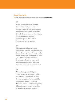 60
Canto V, est. 37-60
1. Lê as seguintes estâncias do episódio do gigante Adamastor:
37
Porém já cinco sóis eram passados
Que dali nos partíramos, cortando
Os mares nunca de outrem navegados,
Prosperamente os ventos assoprando,
Quando ~
ua noute, estando descuidados,
Na cortadora proa vigiando,
~
ua nuvem que os ares escurece,
Sobre nossas cabeças aparece.
38
Tão temerosa vinha e carregada,
Que pôs nos corações um grande medo;
Bramindo, o negro mar de longe brada,
Como se desse em vão nalgum rochedo.
- «Ó Potestade (disse) sublimada:
Que ameaço divino ou que segredo
Este clima e este mar nos apresenta,
Que mor cousa parece que tormenta?»
39
Não acabava, quando ~
ua figura
Se nos mostra no ar, robusta e válida,
De disforme e grandíssima estatura;
O rosto carregado, a barba esquálida,
Os olhos encovados, e a postura
Medonha e má e a cor terrena e pálida;
Cheios de terra e crespos os cabelos,
A boca negra, os dentes amarelos.
 