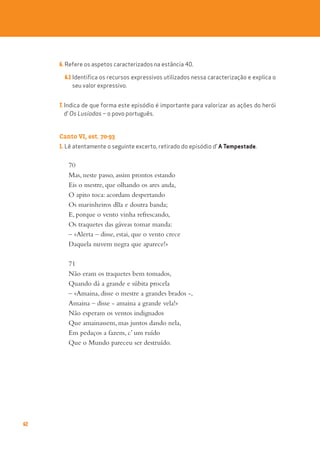62
6. Refere os aspetos caracterizados na estância 40.
6.1 Identifica os recursos expressivos utilizados nessa caracterização e explica o
seu valor expressivo.
7. Indica de que forma este episódio é importante para valorizar as ações do herói
d’ Os Lusíadas – o povo português.
Canto VI, est. 70-93
1. Lê atentamente o seguinte excerto, retirado do episódio d’ A Tempestade.
70
Mas, neste passo, assim prontos estando
Eis o mestre, que olhando os ares anda,
O apito toca: acordam despertando
Os marinheiros d~
ua e doutra banda;
E, porque o vento vinha refrescando,
Os traquetes das gáveas tomar manda:
– «Alerta – disse, estai, que o vento crece
Daquela nuvem negra que aparece!»
71
Não eram os traquetes bem tomados,
Quando dá a grande e súbita procela
– «Amaina, disse o mestre a grandes brados -,
Amaina – disse - amaina a grande vela!»
Não esperam os ventos indignados
Que amainassem, mas juntos dando nela,
Em pedaços a fazem, c’ um ruído
Que o Mundo pareceu ser destruído.
 