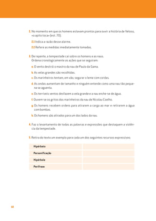 64
2. No momento em que os homens estavam prontos para ouvir a história de Veloso,
«o apito toca» (est. 70).
2.1 Indica a razão desse alarme.
2.2 Refere as medidas imediatamente tomadas.
3. De repente, a tempestade cai sobre os homens e as naus.
Ordena cronologicamente as ações que se seguiram:
a. O vento destrói o mastro da nau de Paulo da Gama.
b. As velas grandes são recolhidas.
c. Os marinheiros tentam, em vão, segurar o leme com cordas.
d. As ondas aumentam de tamanho e ninguém entende como uma nau tão peque-
na se aguenta.
e. Os terríveis ventos desfazem a vela grande e a nau enche-se de água.
f. Ouvem-se os gritos dos marinheiros da nau de Nicolau Coelho.
g. Os homens recebem ordens para atirarem a carga ao mar e retirarem a água
com bombas.
h. Os homens são atirados para um dos lados da nau.
4. Faz o levantamento de todas as palavras e expressões que destaquem a violên-
cia da tempestade.
5. Retira do texto um exemplo para cada um dos seguintes recursos expressivos:
Hipérbato
Personificação
Hipérbole
Perífrase
 