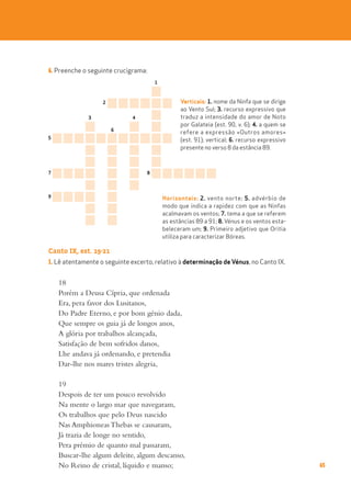 65
6. Preenche o seguinte crucigrama:
Canto IX, est. 19-21
1. Lê atentamente o seguinte excerto, relativo à determinação de Vénus, no Canto IX.
18
Porém a Deusa Cípria, que ordenada
Era, pera favor dos Lusitanos,
Do Padre Eterno, e por bom génio dada,
Que sempre os guia já de longos anos,
A glória por trabalhos alcançada,
Satisfação de bem sofridos danos,
Lhe andava já ordenando, e pretendia
Dar-lhe nos mares tristes alegria,
19
Despois de ter um pouco revolvido
Na mente o largo mar que navegaram,
Os trabalhos que pelo Deus nascido
Nas Amphioneas Thebas se causaram,
Já trazia de longe no sentido,
Pera prémio de quanto mal passaram,
Buscar-lhe algum deleite, algum descanso,
No Reino de cristal, líquido e manso;
4
9
1
3
2
6
8
7
5
Horizontais: 2. vento norte; 5. advérbio de
modo que indica a rapidez com que as Ninfas
acalmavam os ventos; 7. tema a que se referem
as estâncias 89 a 91; 8. Vénus e os ventos esta-
beleceram um; 9. Primeiro adjetivo que Oritia
utiliza para caracterizar Bóreas.
Verticais: 1. nome da Ninfa que se dirige
ao Vento Sul; 3. recurso expressivo que
traduz a intensidade do amor de Noto
por Galateia (est. 90, v. 6); 4. a quem se
refere a expressão «Outros amores»
(est. 91); vertical; 6. recurso expressivo
presente no verso 8 da estância 89.
 