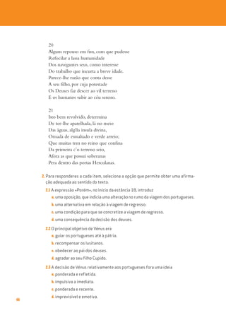 66
20
Algum repouso em fim, com que pudesse
Refocilar a lassa humanidade
Dos navegantes seus, como interesse
Do trabalho que incurta a breve idade.
Parece-lhe razão que conta desse
A seu filho, por cuja potestade
Os Deuses faz descer ao vil terreno
E os humanos subir ao céu sereno.
21
Isto bem revolvido, determina
De ter-lhe aparelhada, lá no meio
Das águas, alg~
ua insula divina,
Ornada de esmaltado e verde arreio;
Que muitas tem no reino que confina
Da primeira c’o terreno seio,
Afora as que possui soberanas
Pera dentro das portas Herculanas.
2. Para responderes a cada item, seleciona a opção que permite obter uma afirma-
ção adequada ao sentido do texto.
2.1 A expressão «Porém», no início da estância 18, introduz
a. uma oposição, que indicia uma alteração no rumo da viagem dos portugueses.
b. uma alternativa em relação à viagem de regresso.
c. uma condição para que se concretize a viagem de regresso.
d. uma consequência da decisão dos deuses.
2.2 O principal objetivo de Vénus era
a. guiar os portugueses até à pátria.
b. recompensar os lusitanos.
c. obedecer ao pai dos deuses.
d. agradar ao seu filho Cupido.
2.3 A decisão de Vénus relativamente aos portugueses fora uma ideia
a. ponderada e refletida.
b. impulsiva a imediata.
c. ponderada e recente.
d. imprevisível e emotiva.
 