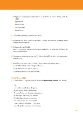 67
2.4 A palavra com o significado que mais se aproxima do nome «danos» (est. 18,
v. 6) é
a. proveitos.
b. obstáculos.
c. dificuldades.
d. provações.
3. Explicita a ordem dada por Júpiter a Vénus.
4. Indica duas das razões que levaram Vénus a querer proporcionar uma alegria aos
navegantes portugueses.
5. Relê as estâncias 20 e 21.
Identifica o prémio preparado por Vénus e explicita os objetivos da Deusa ao
executar o seu plano.
6. Elabora uma paráfrase dos versos 5 a 8 da estância 20, ou seja, reescreve-os por
palavras tuas.
7. Identifica os recursos expressivos presentes nas seguintes passagens:
a. «Do Padre Eterno, e por bom génio dada»;
b. «Dar-lhe nos mares tristes alegria»;
c. «No Reino de cristal, líquido e manso».
Canto IX, est. 78-81
1. Lê atentamente o seguinte excerto, relativo ao episódio de Leonardo, no Canto IX.
75
Leonardo, soldado bem desposto,
Manhoso, cavaleiro e namorado,
A quem Amor não dera um só desgosto
Mas sempre fora dele mal tratado,
E tinha já por firme prossuposto
Ser com amores mal afortunado,
Porém não que perdesse a esperança
De inda poder seu Fado ter mudança,
 