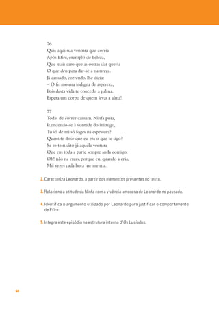 68
76
Quis aqui sua ventura que corria
Após Efire, exemplo de beleza,
Que mais caro que as outras dar queria
O que deu pera dar-se a natureza.
Já cansado, correndo, lhe dizia:
– Ó fermosura indigna de aspereza,
Pois desta vida te concedo a palma,
Espera um corpo de quem levas a alma!
77
Todas de correr cansam, Ninfa pura,
Rendendo-se à vontade do inimigo,
Tu só de mi só foges na espessura?
Quem te disse que eu era o que te sigo?
Se to tem dito já aquela ventura
Que em toda a parte sempre anda comigo,
Oh! não na creas, porque eu, quando a cria,
Mil vezes cada hora me mentia.
2. Caracteriza Leonardo, a partir dos elementos presentes no texto.
3. Relaciona a atitude da Ninfa com a vivência amorosa de Leonardo no passado.
4. Identifica o argumento utilizado por Leonardo para justificar o comportamento
de Efire.
5. Integra este episódio na estrutura interna d’ Os Lusíadas.
 