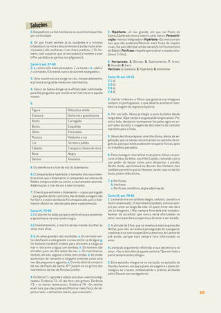 245
5.Despedirem-se dos familiares ou assistirem à partida,
por curiosidade.
6. Os que ficam sentem já as saudades e a tristeza
(«Saudosos na vista e descontentes»), estão muito emo-
cionados («As mulheres c'um choro piedoso, / Os ho-
mens com suspiros que arrancavam») e temem o pior
(«Por perdidos as gentes nos julgavam»).
Canto V, est. 37-60
2. a. «cinco sóis eram passados» / «a noute». b. «dali»/
/ «cortando / Os mares nunca de outrem navegados»;
3. Uma nuvem escura surge no céu, inesperadamente,
e provoca um grande medo nos marinheiros;
4. Vasco da Gama dirige-se à «Potestade sublimada»
para lhe perguntar que mistério terrível encerra aquela
nuvem.
5.
6. Os membros e o tom de voz do Adamastor.
6.1 Comparação e hipérbole: o tamanho dos seus mem-
bros é tal, que o Adamastor é comparado ao colosso de
Rodes, comprovando-se, assim, o seu tamanho anormal.
Adjetivação: o tom de voz é aterrorizador.
7. O herói que enfrenta o Adamastor – o povo português
– sai a ganhar deste confronto. Na verdade, a viagem não
foi fácil e o maior obstáculo foi ultrapassado, pois o Ada-
mastor afasta-se, vencido pelo amor e pela emoção.
Canto VI, 70-93
2.1 O alarme foi dado porque o vento estava a aumentar
e aproximava-se uma nuvem negra.
2.2 Imediatamente, o mestre da nau manda recolher as
velas mais altas.
3. b. As velas grandes são recolhidas. e. Os terríveis ven-
tos desfazem a vela grande e a nau enche-se de água. g.
Os homens recebem ordens para atirarem a carga ao
mar e retirarem a água com bombas. h. Os homens são
atirados para um dos lados da nau. c. Os marinheiros
tentam, em vão, segurar o leme com cordas. d. As ondas
aumentam de tamanho e ninguém entende como uma
nau tão pequena se aguenta. a. O vento destrói o mastro
da nau de Paulo da Gama. 8.º Ouvem-se os gritos dos
marinheiros da nau de Nicolau Coelho.
4. Estância 71: «grande e súbita procela», «ventos indig-
nados». Estância 71: «O céu fere com gritos». Estância
73: « os mares temerosos», Estância 74: «Os ventos
eram tais que não puderam/Mostrar mais força de ím-
peto cruel», « altíssimos mares, que creceram».
5. Hipérbato: «A nau grande, em que vai Paulo da
Gama,/Quebrado leva o mastro pelo meio»; Personifi-
cação: «ventos indignados»; Hipérbole: «Os ventos eram
tais que não puderam/Mostrar mais força de ímpeto
cruel, /Se para derribar então vieram/A fortíssima torre
de Babel»; Perífrase: «Aquele que a salvar o mundo veio»
(Jesus Cristo).
6. Horizantais: 2. Bóreas; 5. Subitamente; 7. Amor;
8. Acordo; 9. Fero.
Verticais: 1. Galateia; 3. Hipérbole; 6. Antíntese
Canto IX, est. 19-21
2.1 a).
2.2 b).
2.3 a).
2.4 d).
3. Júpiter ordenara a Vénus que guiasse e protegesse
sempre os portugueses, o que deveria acontecer tam-
bém na viagem de regresso à pátria.
4. Por um lado, Vénus protegia o povo lusitano desde
longa data: «Que sempre os guia já de longos anos». Por
outro lado, desejava recompensá-los pelas agruras su-
portadas durante a viagem de descoberta do caminho
marítimo para a Índia.
5. Vénus decidira preparar uma ilha divina, densa de ve-
getação, que os nautas encontrariam no caminho de re-
gresso, para que estes pudessem recuperar forças, após
os trabalhos passados.
6. Para conseguir concretizar o seu plano,Vénus vai pro-
curar o Deus do Amor, seu filho Cupido, contando com o
seu poder de lançar setas para despertar a paixão.
Deste modo, aproximará os deuses dos Homens mas
também permitirá que os Homens, neste caso os heróis
lusos, pisem chão divino.
7. a. Perífrase;
b. Antítese;
c. Perífrase, metáfora, dupla adjetivação.
Canto IX, est. 78-81
1. Leonardo era um soldado alegre, sedutor, cavaleiro e
muito enamorado. O marinheiro/soldado sofrera sem-
pre por amor ao longo da vida: «A quem Amor não dera
um só desgosto / Mas sempre fora dele mal tratado».
Apesar de acreditar que nunca seria afortunado no
amor, nunca perdera a esperança de amar e ser amado.
2. A atitude de Efire, que se revelou a mais esquiva das
Ninfas, pois não se rendia à perseguição do navegante,
coadunava-se com a experiência amorosa de Leonardo
até então, porque este sempre fora infortunado no
amor.
4.Leonardo argumenta referindo a sua desventura no
amor: «Se to tem dito já aquela ventura / Que em toda a
parte sempre anda comigo».
5. Este episódio integra-se na narração, no episódio da
Ilha dos Amores, em que o plano da viagem e o plano mi-
tológico se cruzam, simbolizando o prémio atribuído
pelos Deuses aos navegadores.
Soluções
Figura Robusta e válida
Estatura Disforme e grandíssima
Rosto Carregado
Barba Esquálida
Olhos Encovados
Postura Medonha e má
Cor Terrena e pálida
Cabelos Crespos e cheios de terra
Boca Negra
Dentes Amarelos
 