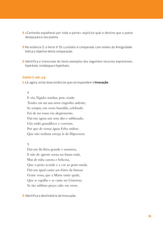 53
4. «Cantando espalharei por toda a parte»: explicita qual o destino que o poeta
deseja para o seu poema.
5. Na estância 3, o herói d’ Os Lusíadas é comparado com nomes da Antiguidade.
Indica o objetivo desta comparação.
6. Identifica e transcreve do texto exemplos dos seguintes recursos expressivos:
hipérbole, sinédoque e hipérbato.
Canto I, est. 4-5
1. Lê, agora, estas duas estâncias que correspondem à Invocação:
4
E vós,Tágides minhas, pois criado
Tendes em mi um novo engenho ardente,
Se sempre, em verso humilde, celebrado
Foi de mi vosso rio alegremente,
Dai-me agora um som alto e sublimado,
Um estilo grandíloco e corrente,
Por que de vossas águas Febo ordene
Que não tenham enveja às de Hipocrene.
5
Dai-me ~
ua fúria grande e sonorosa,
E não de agreste avena ou frauta ruda,
Mas de tuba canora e belicosa,
Que o peito acende e a cor ao gesto muda.
Dai-me igual canto aos feitos da famosa
Gente vossa, que a Marte tanto ajuda;
Que se espalhe e se cante no Universo,
Se tão sublime preço cabe em verso.
2. Identifica o destinatário da Invocação.
 